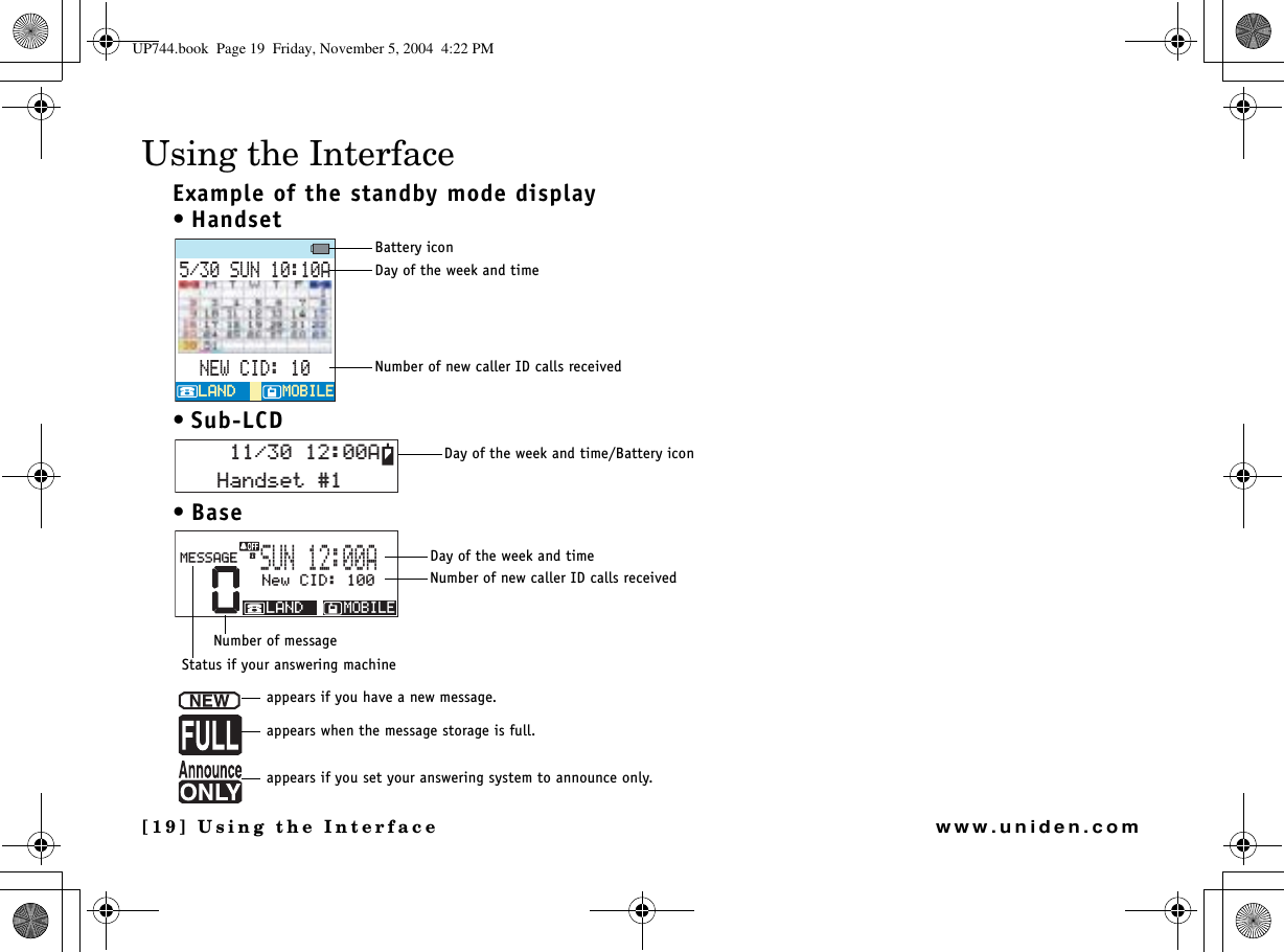 [19] Using the Interfacewww.uniden.comUsing the InterfaceExample of the standby mode display•Handset• Sub-LCD•Base570#0&apos;9%+&amp;/1$+.&apos;/1$+.&apos;.#0&amp;.#0&amp;Battery iconDay of the week and timeNumber of new caller ID calls received*CPFUGV#Day of the week and time/Battery icon00GY%+&amp;/1$+.&apos;.#0&amp;/&apos;55#)&apos;570#Day of the week and timeNumber of new caller ID calls receivedNumber of messageStatus if your answering machineappears if you have a new message.appears when the message storage is full.appears if you set your answering system to announce only.UP744.book  Page 19  Friday, November 5, 2004  4:22 PM