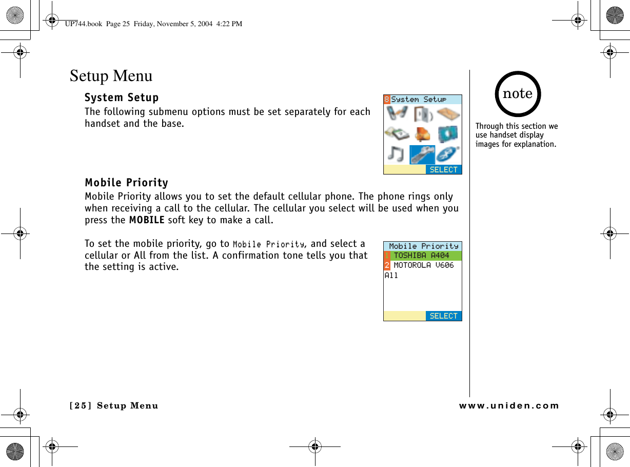 Setup Menu[25] Setup Menuwww.uniden.comSetup MenuSystem SetupThe following submenu options must be set separately for each handset and the base.Mobile PriorityMobile Priority allows you to set the default cellular phone. The phone rings only when receiving a call to the cellular. The cellular you select will be used when you press the MOBILE soft key to make a call.To set the mobile priority, go to /QDKNG2TKQTKV[, and select a cellular or All from the list. A confirmation tone tells you that the setting is active.5&apos;.&apos;%65[UVGO5GVWR/QDKNG2TKQTKV[615*+$##/16141.#8#NN5&apos;.&apos;%6Through this section we use handset display images for explanation.noteUP744.book  Page 25  Friday, November 5, 2004  4:22 PM