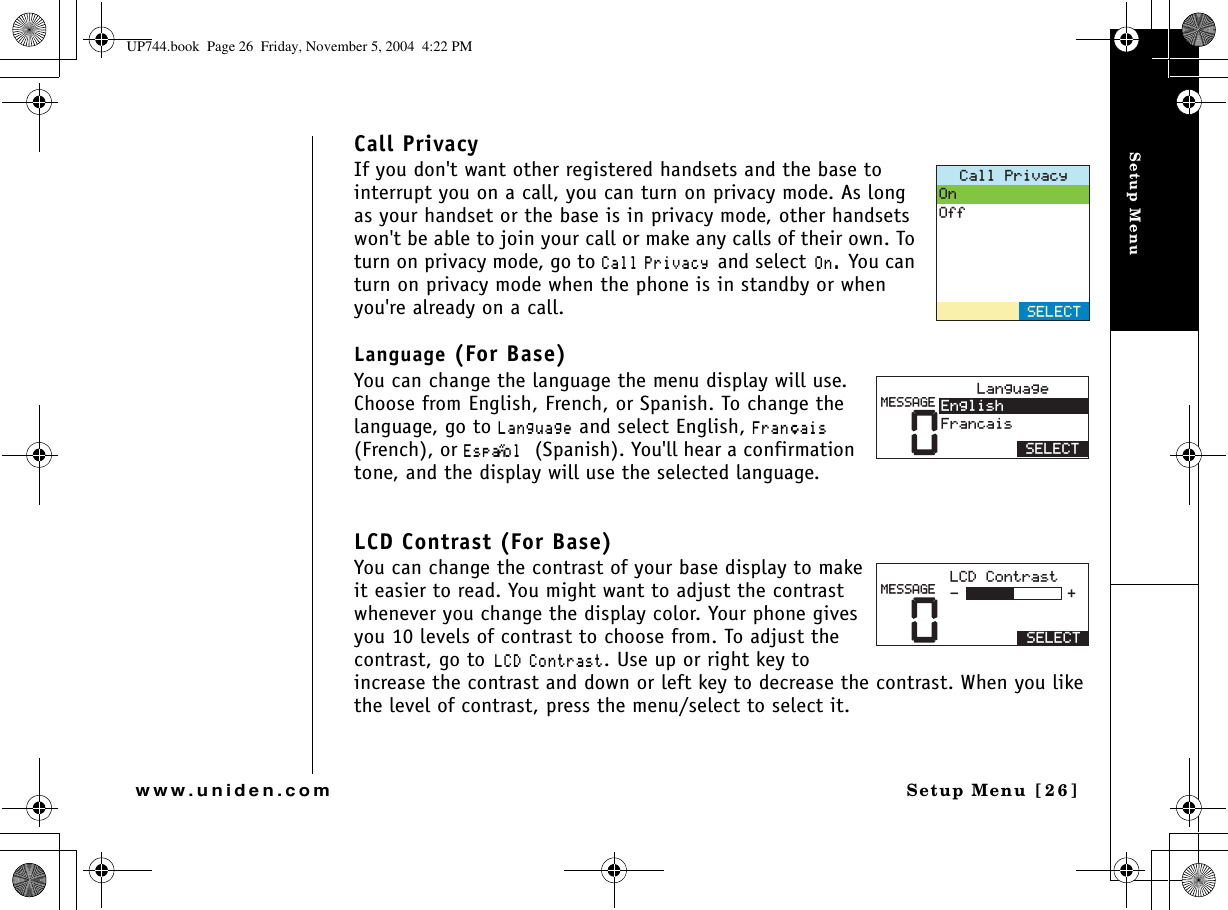 Setup MenuSetup Menu [26]www.uniden.comCall PrivacyIf you don&apos;t want other registered handsets and the base to interrupt you on a call, you can turn on privacy mode. As long as your handset or the base is in privacy mode, other handsets won&apos;t be able to join your call or make any calls of their own. To turn on privacy mode, go to %CNN 2TKXCE[and select1P You can turn on privacy mode when the phone is in standby or when you&apos;re already on a call.Language (For Base)You can change the language the menu display will use. Choose from English, French, or Spanish. To change the language, go to .CPIWCIG and select English, (TCP㩟CKU(French), or &apos;URC㩌QN (Spanish). You&apos;ll hear a confirmation tone, and the display will use the selected language. LCD Contrast (For Base)You can change the contrast of your base display to make it easier to read. You might want to adjust the contrast whenever you change the display color. Your phone gives you 10 levels of contrast to choose from. To adjust the contrast, go to.%&amp; %QPVTCUV. Use up or right key to increase the contrast and down or left key to decrease the contrast. When you like the level of contrast, press the menu/select to select it.%CNN2TKXCE[1P1HH5&apos;.&apos;%65&apos;.&apos;%60.CPIWCIG&apos;PINKUJ(TCPECKU/&apos;55#)&apos;0.%&amp;%QPVTCUV5&apos;.&apos;%6/&apos;55#)&apos;UP744.book  Page 26  Friday, November 5, 2004  4:22 PM