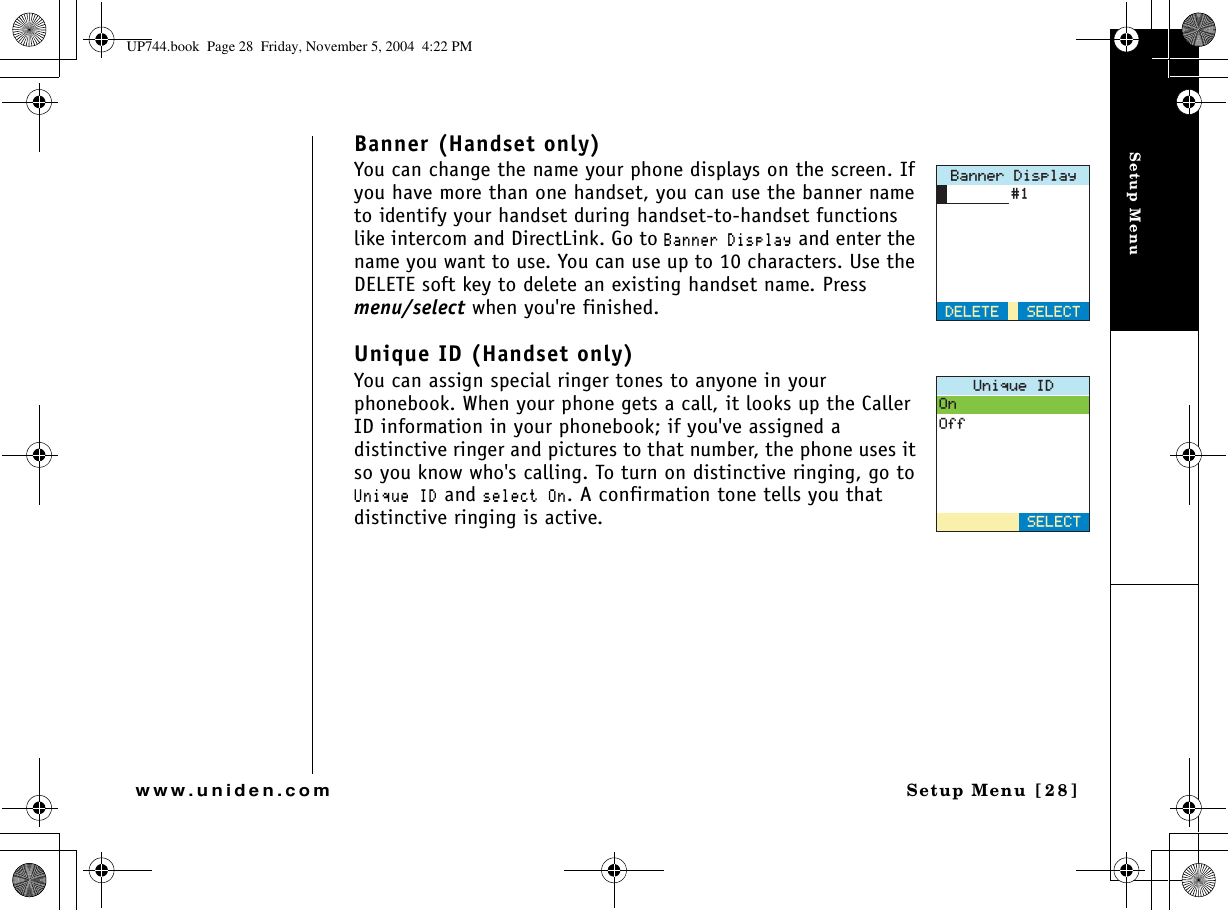 Setup MenuSetup Menu [28]www.uniden.comBanner (Handset only)You can change the name your phone displays on the screen. If you have more than one handset, you can use the banner name to identify your handset during handset-to-handset functions like intercom and DirectLink. Go to $CPPGT&amp;KURNC[ and enter the name you want to use. You can use up to 10 characters. Use the DELETE soft key to delete an existing handset name. Press menu/select when you&apos;re finished.Unique ID (Handset only)You can assign special ringer tones to anyone in your phonebook. When your phone gets a call, it looks up the Caller ID information in your phonebook; if you&apos;ve assigned a distinctive ringer and pictures to that number, the phone uses it so you know who&apos;s calling. To turn on distinctive ringing, go to 7PKSWG+&amp; and UGNGEV1P. A confirmation tone tells you that distinctive ringing is active.$CPPGT&amp;KURNC[&amp;&apos;.&apos;6&apos;5&apos;.&apos;%67PKSWG+&amp;1P1HH5&apos;.&apos;%6UP744.book  Page 28  Friday, November 5, 2004  4:22 PM