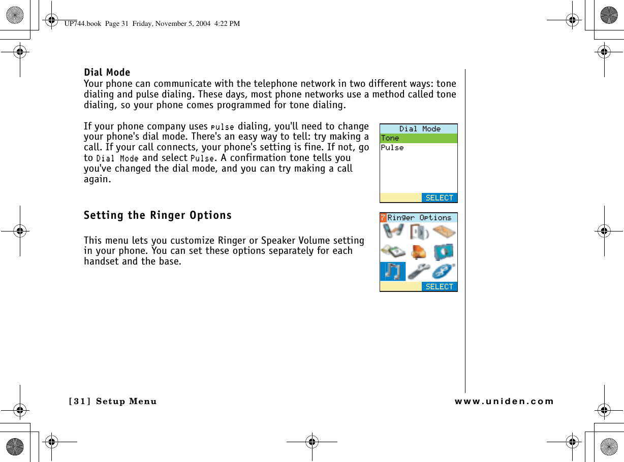 Setup Menu[31] Setup Menuwww.uniden.comDial ModeYour phone can communicate with the telephone network in two different ways: tone dialing and pulse dialing. These days, most phone networks use a method called tone dialing, so your phone comes programmed for tone dialing. If your phone company uses RWNUG dialing, you&apos;ll need to change your phone&apos;s dial mode. There&apos;s an easy way to tell: try making a call. If your call connects, your phone&apos;s setting is fine. If not, go to &amp;KCN/QFG and select 2WNUG. A confirmation tone tells you you&apos;ve changed the dial mode, and you can try making a call again.Setting the Ringer OptionsThis menu lets you customize Ringer or Speaker Volume setting in your phone. You can set these options separately for each handset and the base.&amp;KCN/QFG6QPG2WNUG5&apos;.&apos;%65&apos;.&apos;%64KPIGT1RVKQPUUP744.book  Page 31  Friday, November 5, 2004  4:22 PM