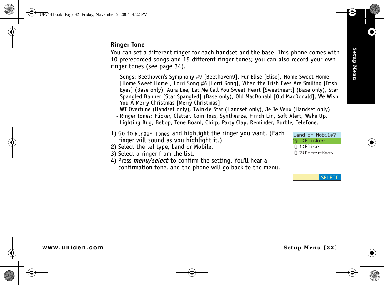 Setup MenuSetup Menu [32]www.uniden.comRinger ToneYou can set a different ringer for each handset and the base. This phone comes with 10 prerecorded songs and 15 different ringer tones; you can also record your own ringer tones (see page 34).- Songs: Beethoven&apos;s Symphony #9 [Beethoven9], Fur Elise [Elise], Home Sweet Home [Home Sweet Home], Lorri Song #6 [Lorri Song], When the Irish Eyes Are Smiling [Irish Eyes] (Base only), Aura Lee, Let Me Call You Sweet Heart [Sweetheart] (Base only), Star Spangled Banner [Star Spangled] (Base only), Old MacDonald [Old MacDonald], We Wish You A Merry Christmas [Merry Christmas]WT Overtune (Handset only), Twinkle Star (Handset only), Je Te Veux (Handset only) - Ringer tones: Flicker, Clatter, Coin Toss, Synthesize, Finish Lin, Soft Alert, Wake Up, Lighting Bug, Bebop, Tone Board, Chirp, Party Clap, Reminder, Burble, TeleTone,1) Go to 4KPIGT6QPGU and highlight the ringer you want. (Each ringer will sound as you highlight it.)2) Select the tel type, Land or Mobile.3) Select a ringer from the list. 4) Press menu/select to confirm the setting. You&apos;ll hear a confirmation tone, and the phone will go back to the menu..CPFQT/QDKNG!(NKEMGT&apos;NKUG/GTT[:OCU5&apos;.&apos;%6UP744.book  Page 32  Friday, November 5, 2004  4:22 PM