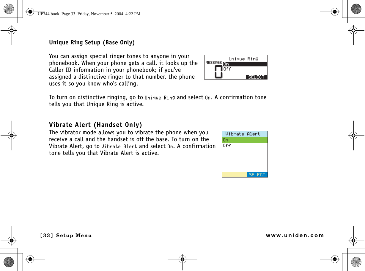 Setup Menu[33] Setup Menuwww.uniden.comUnique Ring Setup (Base Only)You can assign special ringer tones to anyone in your phonebook. When your phone gets a call, it looks up the Caller ID information in your phonebook; if you&apos;ve assigned a distinctive ringer to that number, the phone uses it so you know who&apos;s calling. To turn on distinctive ringing, go to7PKSWG4KPIand select1P. A confirmation tone tells you that Unique Ring is active. Vibrate Alert (Handset Only)The vibrator mode allows you to vibrate the phone when you receive a call and the handset is off the base. To turn on the Vibrate Alert, go to 8KDTCVG#NGTVand select1P. A confirmation tone tells you that Vibrate Alert is active. 07PKSWG4KPI1P1HH5&apos;.&apos;%6/&apos;55#)&apos;8KDTCVG#NGTV1P1HH5&apos;.&apos;%6UP744.book  Page 33  Friday, November 5, 2004  4:22 PM