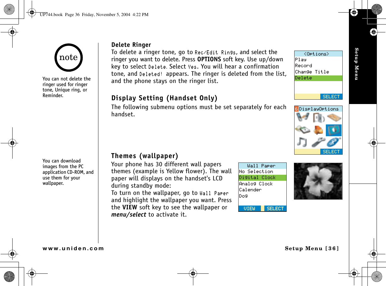 Setup MenuSetup Menu [36]www.uniden.comDelete RingerTo delete a ringer tone, go to 4GE&apos;FKV4KPIU, and select the ringer you want to delete. Press OPTIONS soft key. Use up/down key to select &amp;GNGVG.Select ;GU. You will hear a confirmation tone, and &amp;GNGVGFappears. The ringer is deleted from the list, and the phone stays on the ringer list.Display Setting (Handset Only)The following submenu options must be set separately for each handset.Themes (wallpaper)Your phone has 30 different wall papers themes (example is Yellow flower). The wall paper will displays on the handset&apos;s LCD during standby mode:To turn on the wallpaper, go to 9CNN2CRGTand highlight the wallpaper you want. Press the VIEW soft key to see the wallpaper or menu/select to activate it.1RVKQPU 2NC[4GEQTF%JCPIG6KVNG&amp;GNGVG5&apos;.&apos;%65&apos;.&apos;%6&amp;KURNC[1RVKQPU9CNN2CRGT0Q5GNGEVKQP&amp;KIKVCN%NQEM#PCNQI%NQEM%CNGPFGT&amp;QI5&apos;.&apos;%65&apos;.&apos;%68+&apos;98+&apos;9You can not delete the ringer used for ringer tone, Unique ring, or Reminder.You can download images from the PC application CD-ROM, and use them for your wallpaper.noteUP744.book  Page 36  Friday, November 5, 2004  4:22 PM
