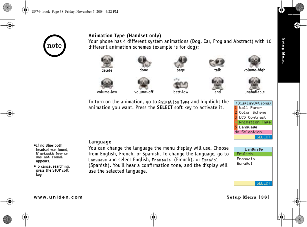 Setup MenuSetup Menu [38]www.uniden.comAnimation Type (Handset only)Your phone has 4 different system animations (Dog, Car, Frog and Abstract) with 10 different animation schemes (example is for dog):To turn on the animation, go to #PKOCVKQP 6[RG and highlight the animation you want. Press the SELECT soft key to activate it.LanguageYou can change the language the menu display will use. Choose from English, French, or Spanish. To change the language, go to .CPIWCIG and select English, (TCP㩟CKU (French), or &apos;URC㩌QN(Spanish). You&apos;ll hear a confirmation tone, and the display will use the selected language. delete done page talk volume-highvolume-low volume-off batt-low end unabailable&amp;KURNC[1RVKQPU 5&apos;.&apos;%69CNN2CRGT%QNQT5EJGOG.%&amp;%QPVTCUV#PKOCVKQP6[RG.CPIWCIG0Q5GNGEVKQP.CPIWCIG&apos;PINKUJ(TCP㩟CKU&apos;URC㩌QN5&apos;.&apos;%6•If no BlueTooth headset was found, $NWGVQQVJ&amp;GXKEGYCUPQVHQWPFappears.•To cancel searching, press the STOP soft key.noteUP744.book  Page 38  Friday, November 5, 2004  4:22 PM