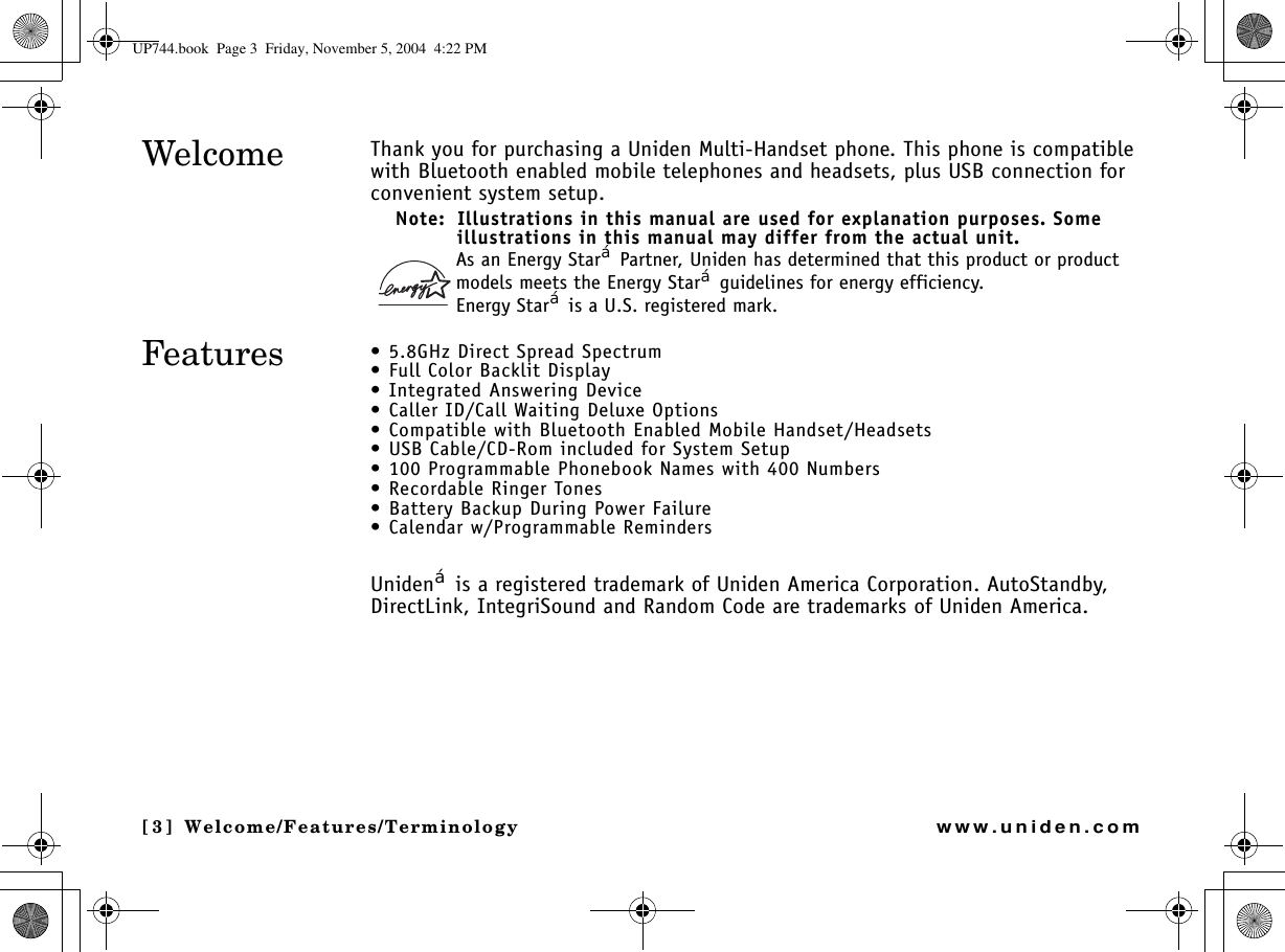 Welcome/Features/Terminology[3] Welcome/Features/Terminologywww.uniden.comThank you for purchasing a Uniden Multi-Handset phone. This phone is compatible with Bluetooth enabled mobile telephones and headsets, plus USB connection for convenient system setup. Note:  Illustrations in this manual are used for explanation purposes. Some illustrations in this manual may differ from the actual unit.As an Energy Star£ Partner, Uniden has determined that this product or product models meets the Energy Star£ guidelines for energy efficiency.Energy Star£ is a U.S. registered mark.• 5.8GHz Direct Spread Spectrum• Full Color Backlit Display • Integrated Answering Device• Caller ID/Call Waiting Deluxe Options• Compatible with Bluetooth Enabled Mobile Handset/Headsets • USB Cable/CD-Rom included for System Setup• 100 Programmable Phonebook Names with 400 Numbers• Recordable Ringer Tones• Battery Backup During Power Failure • Calendar w/Programmable Reminders Uniden£ is a registered trademark of Uniden America Corporation. AutoStandby, DirectLink, IntegriSound and Random Code are trademarks of Uniden America.WelcomeFeaturesWelcome/UP744.book  Page 3  Friday, November 5, 2004  4:22 PM