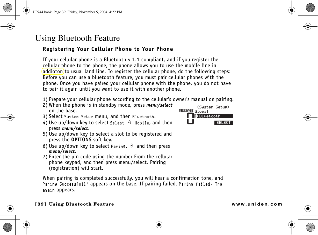 Using Bluetooth Feature[39] Using Bluetooth Featurewww.uniden.comUsing Bluetooth FeatureRegistering Your Cellular Phone to Your Phone If your cellular phone is a Bluetooth v 1.1 compliant, and if you register the cellular phone to the phone, the phone allows you to use the mobile line in addioton to usual land line. To register the cellular phone, do the following steps:Before you can use a bluetooth feature, you must pair cellular phones with the phone. Once you have paired your cellular phone with the phone, you do not have to pair it again until you want to use it with another phone.1) Prepare your cellular phone according to the cellular&apos;s owner&apos;s manual on pairing.2) When the phone is in standby mode, press menu/selecton the base.3) Select 5[UVGO5GVWR menu, and then $NWGVQQVJ.4) Use up/down key to select 5GNGEV /QDKNG, and then press menu/select.5) Use up/down key to select a slot to be registered and press the OPTIONS soft key.6) Use up/down key to select 2CTKPI.   and then press menu/select.7) Enter the pin code using the number From the cellular phone keypad, and then press menu/select. Pairing (registration) will start.When pairing is completed successfully, you will hear a confirmation tone, and 2CTKPI5WEEGUUHWNN appears on the base. If pairing failed. 2CTKPIHCKNGF6T[CICKP appears.5&apos;.&apos;%605[UVGO5GVWR )NQDCN$NWGVQQVJ/&apos;55#)&apos;UP744.book  Page 39  Friday, November 5, 2004  4:22 PM