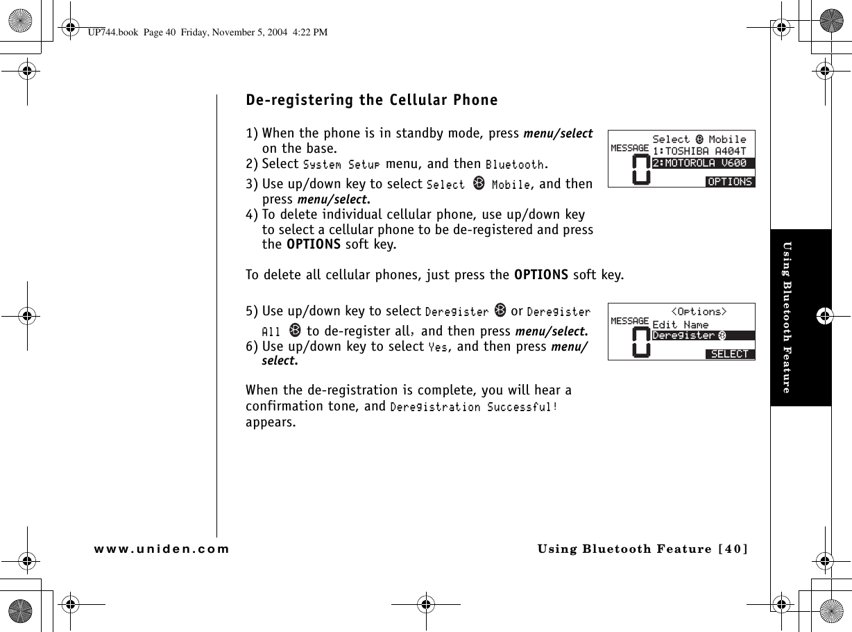 Using Bluetooth FeatureUsing Bluetooth Feature [40]www.uniden.comDe-registering the Cellular Phone1) When the phone is in standby mode, press menu/selecton the base.2) Select 5[UVGO5GVWR menu, and then $NWGVQQVJ.3) Use up/down key to select 5GNGEV /QDKNG, and then press menu/select.4) To delete individual cellular phone, use up/down key to select a cellular phone to be de-registered and press the OPTIONS soft key.To delete all cellular phones, just press the OPTIONS soft key.5) Use up/down key to select &amp;GTGIKUVGTor&amp;GTGIKUVGT#NN to de-register all and then press menu/select.6) Use up/down key to select ;GU, and then press menu/select.When the de-registration is complete, you will hear a confirmation tone, and &amp;GTGIKUVTCVKQP5WEEGUUHWNappears.05GNGEV/QDKNG615*+$##6/16141.#8126+105/&apos;55#)&apos;0&apos;FKV0COG&amp;GTGIKUVGT5&apos;.&apos;%6/&apos;55#)&apos;1RVKQPU UP744.book  Page 40  Friday, November 5, 2004  4:22 PM