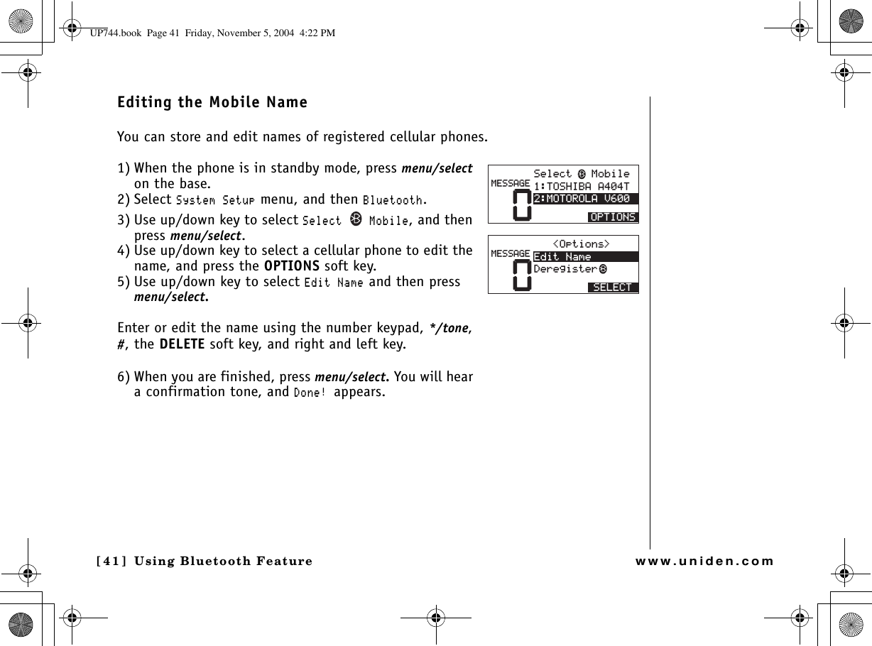 Using Bluetooth Feature[41] Using Bluetooth Featurewww.uniden.comEditing the Mobile NameYou can store and edit names of registered cellular phones.1) When the phone is in standby mode, press menu/selecton the base.2) Select 5[UVGO5GVWR menu, and then $NWGVQQVJ.3) Use up/down key to select 5GNGEV /QDKNG, and then press menu/select.4) Use up/down key to select a cellular phone to edit the name, and press the OPTIONS soft key.5) Use up/down key to select &apos;FKV0COG and then press menu/select.Enter or edit the name using the number keypad, */tone,#, the DELETE soft key, and right and left key.6) When you are finished, press menu/select. You will hear a confirmation tone, and &amp;QPGappears.05GNGEV/QDKNG615*+$##6/16141.#8126+105/&apos;55#)&apos;01RVKQPU &apos;FKV0COG&amp;GTGIKUVGT5&apos;.&apos;%6/&apos;55#)&apos;UP744.book  Page 41  Friday, November 5, 2004  4:22 PM