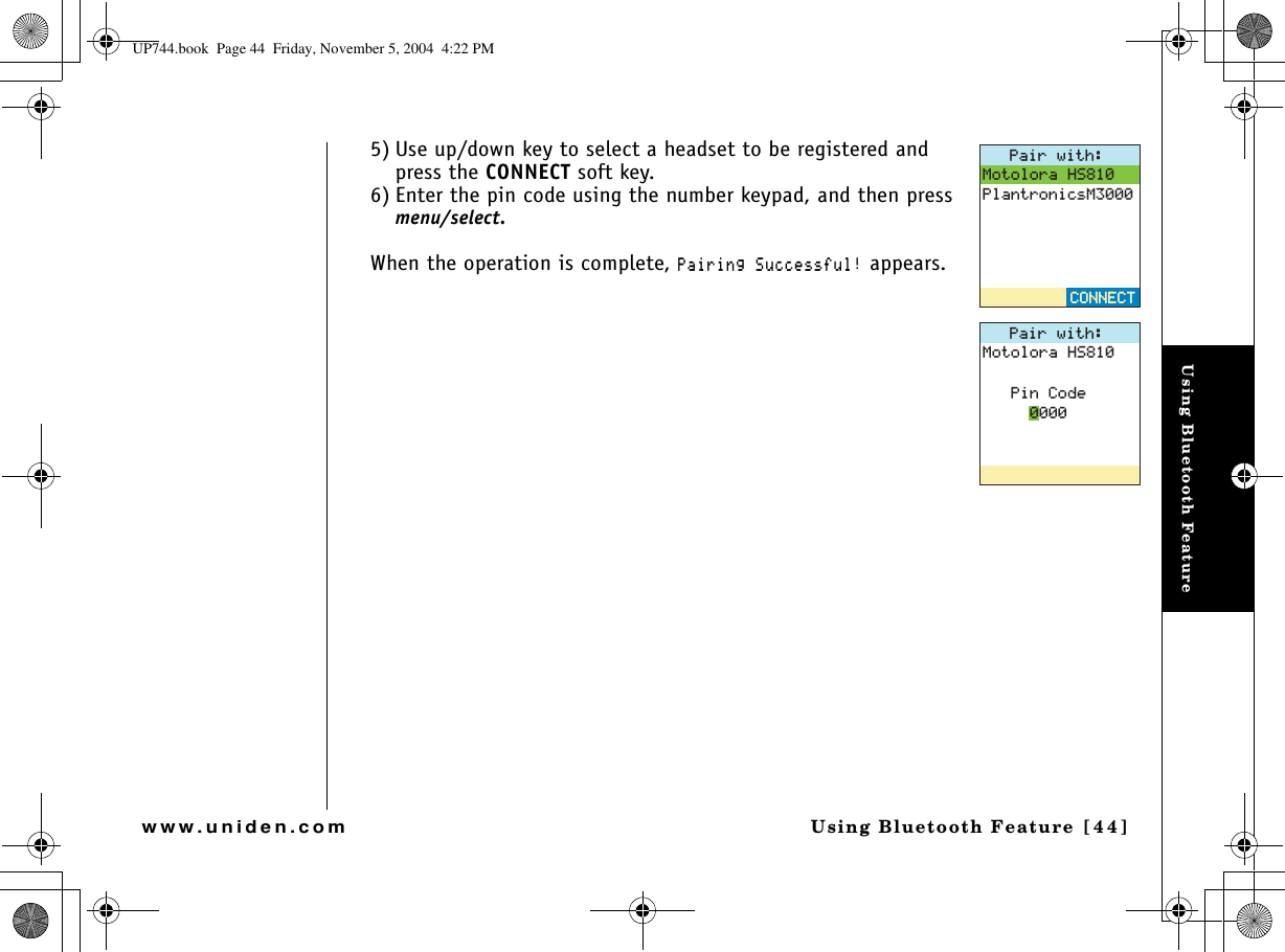 Using Bluetooth FeatureUsing Bluetooth Feature [44]www.uniden.com5) Use up/down key to select a headset to be registered and press the CONNECT soft key.6) Enter the pin code using the number keypad, and then press menu/select.When the operation is complete, 2CKTKPI5WEEGUUHWN appears.2CKTYKVJ/QVQNQTC*52NCPVTQPKEU/%100&apos;%6%100&apos;%62CKTYKVJ/QVQNQTC*52KP%QFGUP744.book  Page 44  Friday, November 5, 2004  4:22 PM
