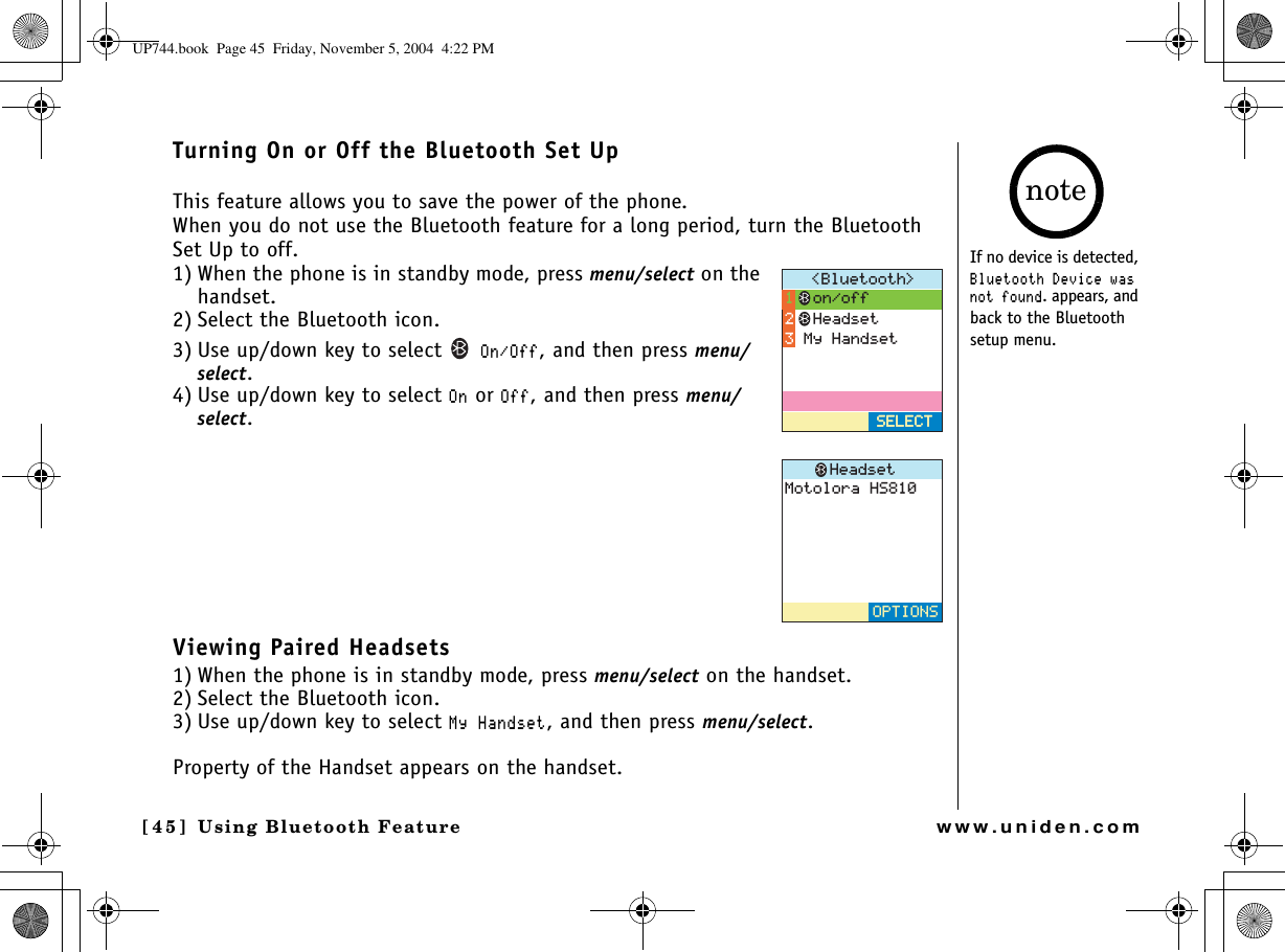 Using Bluetooth Feature[45] Using Bluetooth Featurewww.uniden.comTurning On or Off the Bluetooth Set UpThis feature allows you to save the power of the phone.When you do not use the Bluetooth feature for a long period, turn the Bluetooth Set Up to off.1) When the phone is in standby mode, press menu/select on the handset.2) Select the Bluetooth icon.3) Use up/down key to select 1P1HH, and then press menu/select.4) Use up/down key to select 1P or 1HH, and then press menu/select.Viewing Paired Headsets1) When the phone is in standby mode, press menu/select on the handset.2) Select the Bluetooth icon.3) Use up/down key to select /[*CPFUGV, and then press menu/select.Property of the Handset appears on the handset.$NWGVQQVJ 5&apos;.&apos;%65&apos;.&apos;%6QPQHH*GCFUGV/[*CPFUGV/QVQNQTC*5*GCFUGV126+105If no device is detected, $NWGVQQVJ&amp;GXKEGYCUPQVHQWPF. appears, and back to the Bluetooth setup menu.noteUP744.book  Page 45  Friday, November 5, 2004  4:22 PM