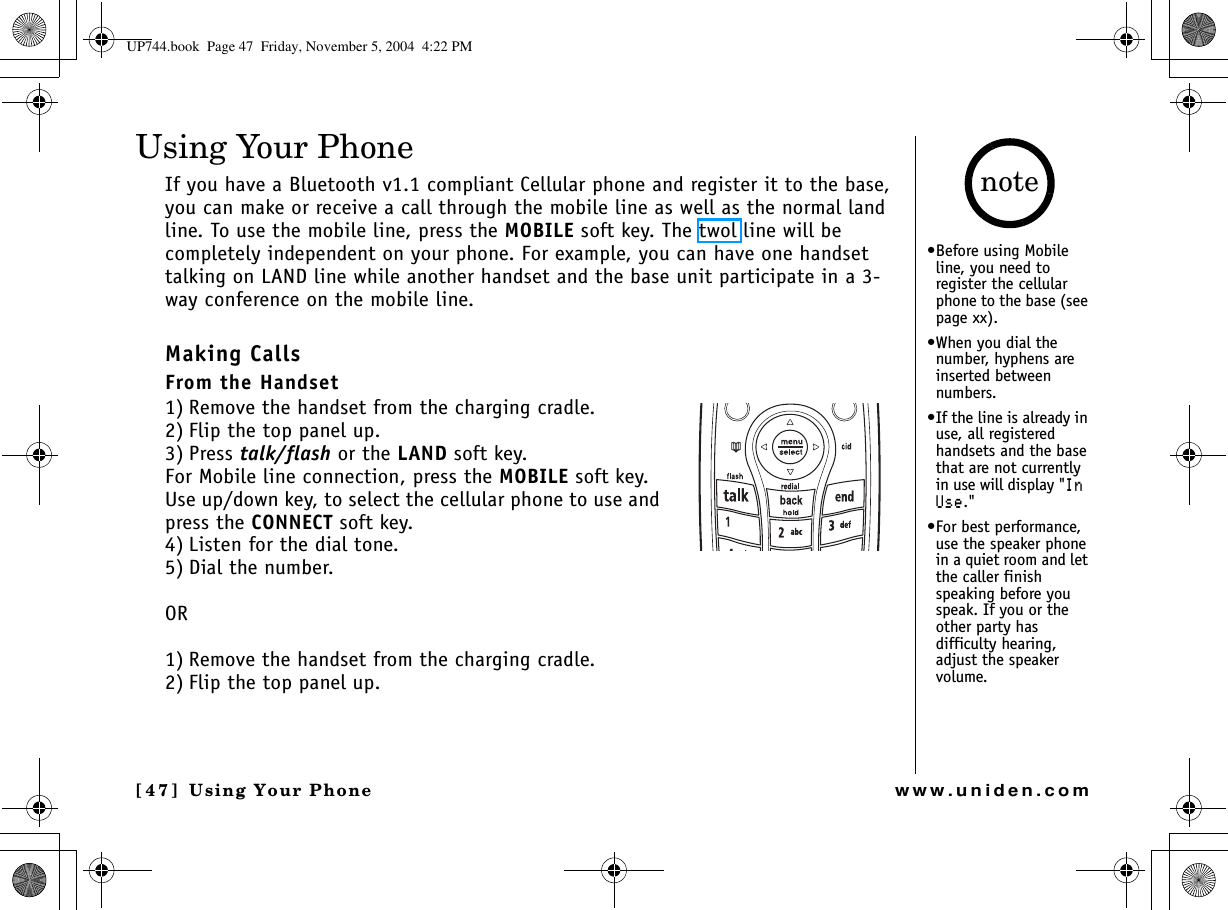 Using Your Phone[47] Using Your Phonewww.uniden.comUsing Your PhoneIf you have a Bluetooth v1.1 compliant Cellular phone and register it to the base, you can make or receive a call through the mobile line as well as the normal land line. To use the mobile line, press the MOBILE soft key. The twol line will be completely independent on your phone. For example, you can have one handset talking on LAND line while another handset and the base unit participate in a 3-way conference on the mobile line. Making CallsFrom the Handset1) Remove the handset from the charging cradle. 2) Flip the top panel up.3) Press talk/flash or the LAND soft key.For Mobile line connection, press the MOBILE soft key. Use up/down key, to select the cellular phone to use and press the CONNECT soft key.4) Listen for the dial tone.5) Dial the number.OR1) Remove the handset from the charging cradle.2) Flip the top panel up.•Before using Mobile line, you need to register the cellular phone to the base (see page xx).•When you dial the number, hyphens are inserted between numbers.•If the line is already in use, all registered handsets and the base that are not currently in use will display &quot;+P7UG.&quot; •For best performance, use the speaker phone in a quiet room and let the caller finish speaking before you speak. If you or the other party has difficulty hearing, adjust the speaker volume. noteUP744.book  Page 47  Friday, November 5, 2004  4:22 PM