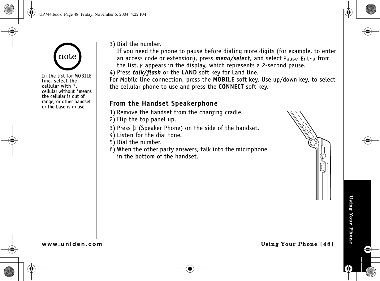 Using Your PhoneUsing Your Phone [48]www.uniden.com3) Dial the number.If you need the phone to pause before dialing more digits (for example, to enter an access code or extension), press menu/select, and select 2CWUG&apos;PVT[ from the list.2 appears in the display, which represents a 2-second pause.4) Press talk/flash or the LAND soft key for Land line.For Mobile line connection, press the MOBILE soft key. Use up/down key, to select the cellular phone to use and press the CONNECT soft key.From the Handset Speakerphone1) Remove the handset from the charging cradle.2) Flip the top panel up.3) Press   (Speaker Phone) on the side of the handset. 4) Listen for the dial tone.5) Dial the number.6) When the other party answers, talk into the microphone in the bottom of the handset.In the list for MOBILE line, select the cellular with *.cellular without *means the cellular is out of range, or other handset or the base is in use. noteUP744.book  Page 48  Friday, November 5, 2004  4:22 PM