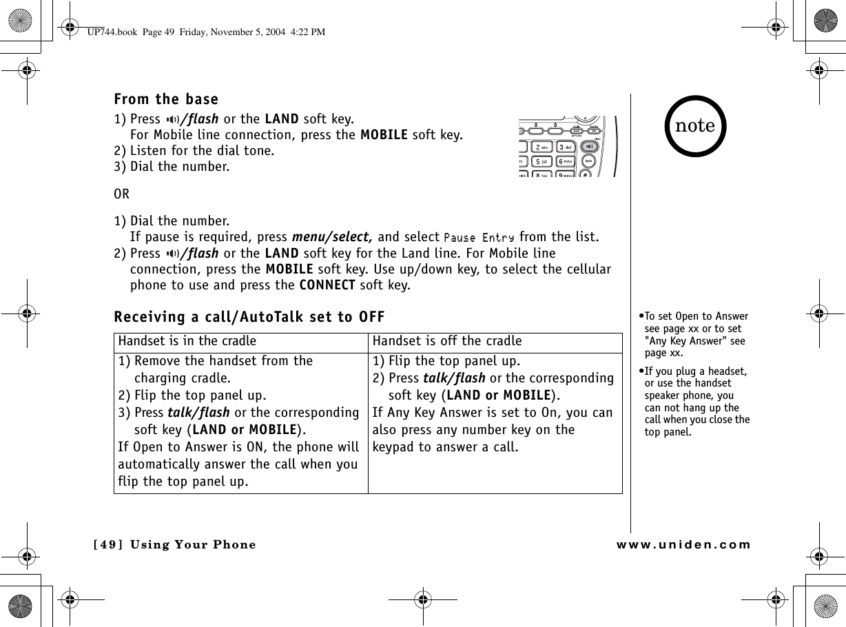 Using Your Phone[49] Using Your Phonewww.uniden.comFrom the base1) Press  /flash or the LAND soft key. For Mobile line connection, press the MOBILE soft key.2) Listen for the dial tone.3) Dial the number.OR1) Dial the number. If pause is required, press menu/select, and select 2CWUG&apos;PVT[ from the list.2) Press  /flash or the LAND soft key for the Land line. For Mobile line connection, press the MOBILE soft key. Use up/down key, to select the cellular phone to use and press the CONNECT soft key.Receiving a call/AutoTalk set to OFFHandset is in the cradle Handset is off the cradle1) Remove the handset from the charging cradle.2) Flip the top panel up.3) Press talk/flash or the corresponding soft key (LAND or MOBILE).If Open to Answer is ON, the phone will automatically answer the call when you flip the top panel up.1) Flip the top panel up.2) Press talk/flash or the corresponding soft key (LAND or MOBILE).If Any Key Answer is set to On, you can also press any number key on the keypad to answer a call.•To set Open to Answer see page xx or to set &quot;Any Key Answer&quot; see page xx.•If you plug a headset, or use the handset speaker phone, you can not hang up the call when you close the top panel.noteUP744.book  Page 49  Friday, November 5, 2004  4:22 PM