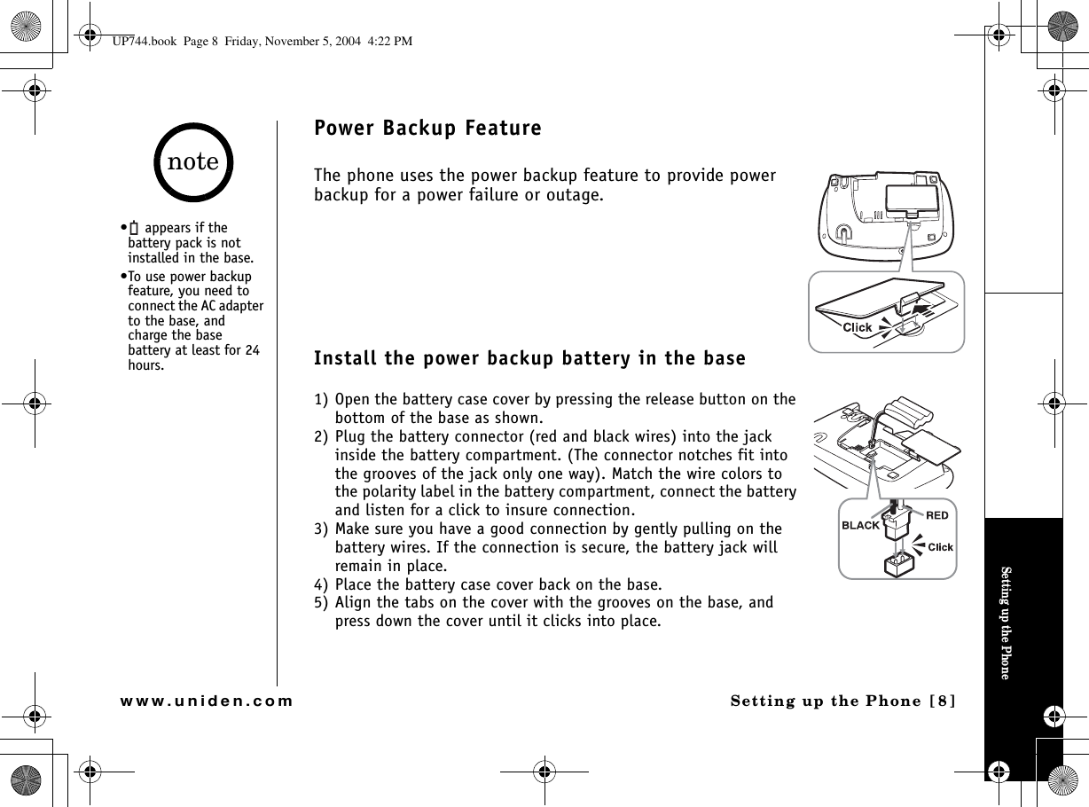 Setting up the PhoneSetting up the Phone [8]www.uniden.comPower Backup FeatureThe phone uses the power backup feature to provide power backup for a power failure or outage. Install the power backup battery in the base1) Open the battery case cover by pressing the release button on the bottom of the base as shown. 2) Plug the battery connector (red and black wires) into the jack inside the battery compartment. (The connector notches fit into the grooves of the jack only one way). Match the wire colors to the polarity label in the battery compartment, connect the battery and listen for a click to insure connection.3) Make sure you have a good connection by gently pulling on the battery wires. If the connection is secure, the battery jack will remain in place.4) Place the battery case cover back on the base.5) Align the tabs on the cover with the grooves on the base, and press down the cover until it clicks into place.•  appears if the battery pack is not installed in the base.•To use power backup feature, you need to connect the AC adapter to the base, and charge the base battery at least for 24 hours.noteUP744.book  Page 8  Friday, November 5, 2004  4:22 PM