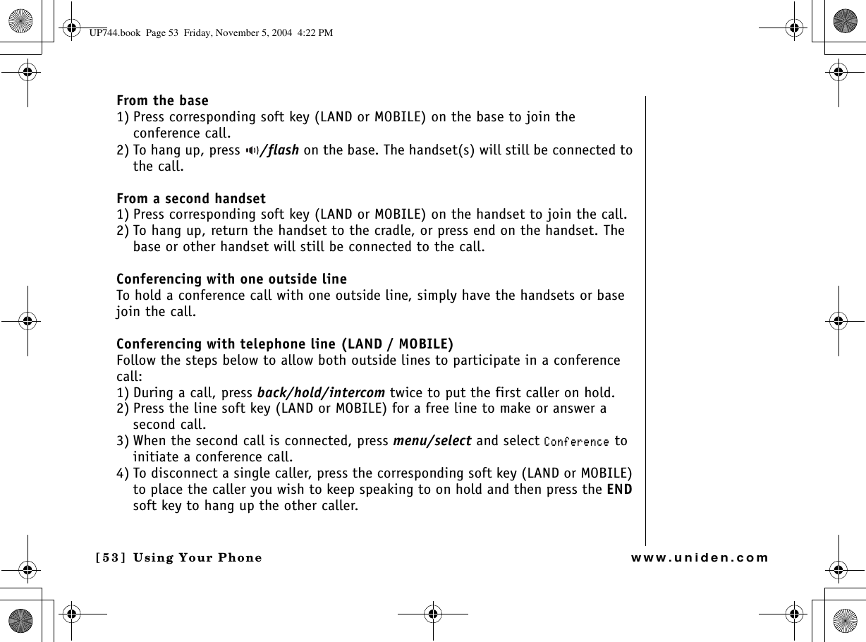 Using Your Phone[53] Using Your Phonewww.uniden.comFrom the base1) Press corresponding soft key (LAND or MOBILE) on the base to join the conference call.2) To hang up, press  /flash on the base. The handset(s) will still be connected to the call.From a second handset1) Press corresponding soft key (LAND or MOBILE) on the handset to join the call.2) To hang up, return the handset to the cradle, or press end on the handset. The base or other handset will still be connected to the call.Conferencing with one outside lineTo hold a conference call with one outside line, simply have the handsets or base join the call.Conferencing with telephone line (LAND / MOBILE)Follow the steps below to allow both outside lines to participate in a conference call:1) During a call, press back/hold/intercom twice to put the first caller on hold.2) Press the line soft key (LAND or MOBILE) for a free line to make or answer a second call.3) When the second call is connected, press menu/select and select %QPHGTGPEG to initiate a conference call.4) To disconnect a single caller, press the corresponding soft key (LAND or MOBILE) to place the caller you wish to keep speaking to on hold and then press the ENDsoft key to hang up the other caller.UP744.book  Page 53  Friday, November 5, 2004  4:22 PM