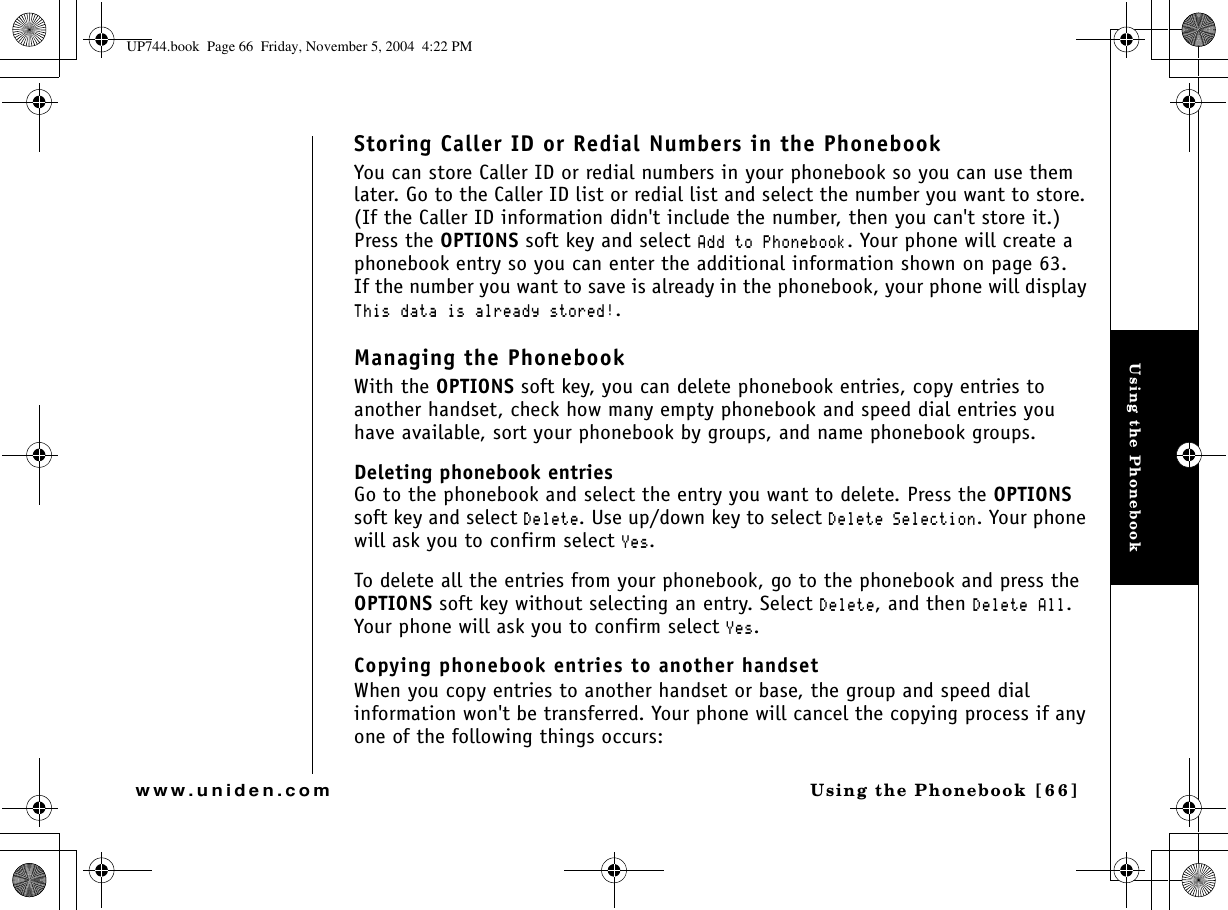 Using the PhonebookUsing the Phonebook [66]www.uniden.comStoring Caller ID or Redial Numbers in the PhonebookYou can store Caller ID or redial numbers in your phonebook so you can use them later. Go to the Caller ID list or redial list and select the number you want to store. (If the Caller ID information didn&apos;t include the number, then you can&apos;t store it.) Press the OPTIONS soft key and select #FFVQ2JQPGDQQM. Your phone will create a phonebook entry so you can enter the additional information shown on page 63.If the number you want to save is already in the phonebook, your phone will display 6JKUFCVCKUCNTGCF[UVQTGF.Managing the PhonebookWith the OPTIONS soft key, you can delete phonebook entries, copy entries to another handset, check how many empty phonebook and speed dial entries you have available, sort your phonebook by groups, and name phonebook groups.Deleting phonebook entriesGo to the phonebook and select the entry you want to delete. Press the OPTIONSsoft key and select &amp;GNGVG. Use up/down key to select &amp;GNGVG5GNGEVKQP. Your phone will ask you to confirm select ;GU.To delete all the entries from your phonebook, go to the phonebook and press the OPTIONS soft key without selecting an entry. Select &amp;GNGVG, and then &amp;GNGVG#NN.Your phone will ask you to confirm select ;GU.Copying phonebook entries to another handsetWhen you copy entries to another handset or base, the group and speed dial information won&apos;t be transferred. Your phone will cancel the copying process if any one of the following things occurs:UP744.book  Page 66  Friday, November 5, 2004  4:22 PM