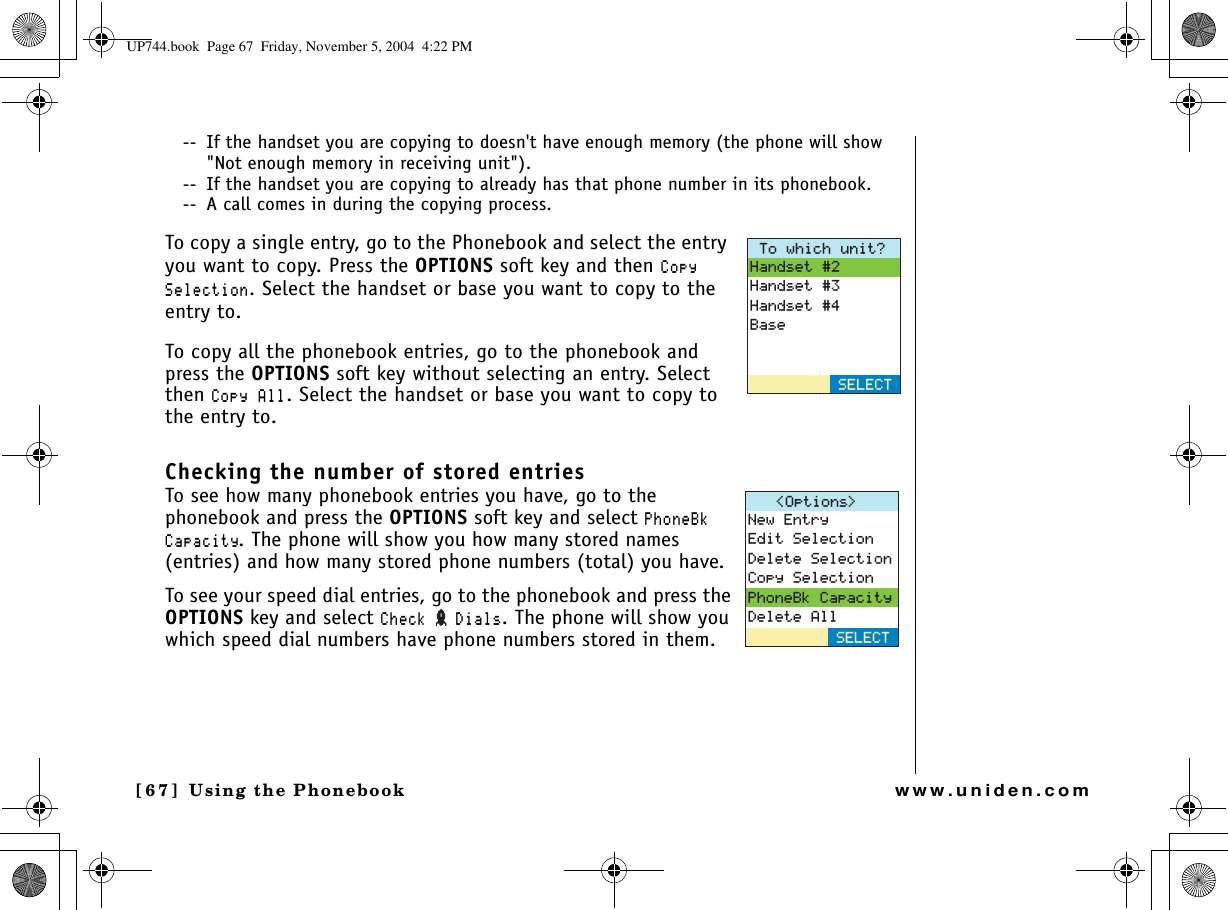 Using the Phonebook[67 ]   Using the Phonebookwww.uniden.com--  If the handset you are copying to doesn&apos;t have enough memory (the phone will show &quot;Not enough memory in receiving unit&quot;).--  If the handset you are copying to already has that phone number in its phonebook.--  A call comes in during the copying process.To copy a single entry, go to the Phonebook and select the entry you want to copy. Press the OPTIONS soft key and then %QR[5GNGEVKQP. Select the handset or base you want to copy to the entry to.To copy all the phonebook entries, go to the phonebook and press the OPTIONS soft key without selecting an entry. Select then %QR[#NN. Select the handset or base you want to copy to the entry to.Checking the number of stored entriesTo see how many phonebook entries you have, go to the phonebook and press the OPTIONS soft key and select 2JQPG$M%CRCEKV[. The phone will show you how many stored names (entries) and how many stored phone numbers (total) you have.To see your speed dial entries, go to the phonebook and press the OPTIONS key and select %JGEM &amp;KCNU. The phone will show you which speed dial numbers have phone numbers stored in them. 6QYJKEJWPKV!*CPFUGV*CPFUGV*CPFUGV$CUG5&apos;.&apos;%61RVKQPU 0GY&apos;PVT[&apos;FKV5GNGEVKQP&amp;GNGVG5GNGEVKQP%QR[5GNGEVKQP2JQPG$M%CRCEKV[&amp;GNGVG#NN5&apos;.&apos;%6UP744.book  Page 67  Friday, November 5, 2004  4:22 PM