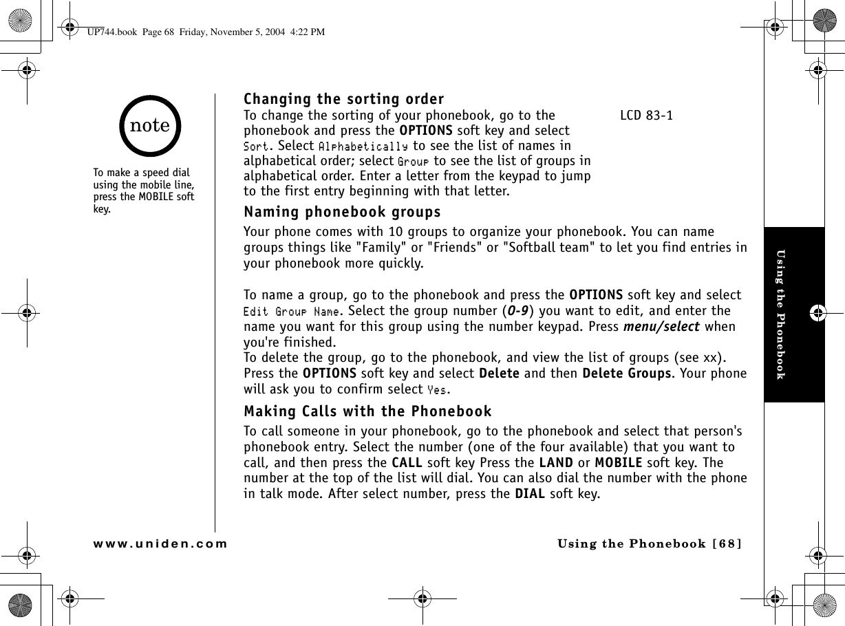 Using the PhonebookUsing the Phonebook [68]www.uniden.comChanging the sorting orderTo change the sorting of your phonebook, go to the phonebook and press the OPTIONS soft key and select 5QTV. Select #NRJCDGVKECNN[ to see the list of names in alphabetical order; select )TQWR to see the list of groups in alphabetical order. Enter a letter from the keypad to jump to the first entry beginning with that letter.Naming phonebook groupsYour phone comes with 10 groups to organize your phonebook. You can name groups things like &quot;Family&quot; or &quot;Friends&quot; or &quot;Softball team&quot; to let you find entries in your phonebook more quickly.To name a group, go to the phonebook and press the OPTIONS soft key and select &apos;FKV)TQWR0COG. Select the group number (0-9) you want to edit, and enter the name you want for this group using the number keypad. Press menu/select when you&apos;re finished.To delete the group, go to the phonebook, and view the list of groups (see xx). Press the OPTIONS soft key and select Delete and then Delete Groups. Your phone will ask you to confirm select ;GU.Making Calls with the PhonebookTo call someone in your phonebook, go to the phonebook and select that person&apos;s phonebook entry. Select the number (one of the four available) that you want to call, and then press the CALL soft key Press the LAND or MOBILE soft key. The number at the top of the list will dial. You can also dial the number with the phone in talk mode. After select number, press the DIAL soft key.LCD 83-1To make a speed dial using the mobile line, press the MOBILE soft key.noteUP744.book  Page 68  Friday, November 5, 2004  4:22 PM