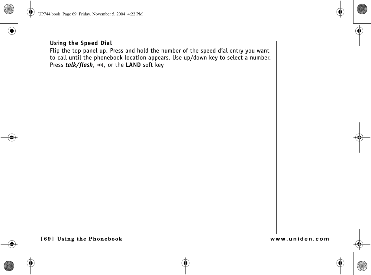 Using the Phonebook[69 ]   Using the Phonebookwww.uniden.comUsing the Speed DialFlip the top panel up. Press and hold the number of the speed dial entry you want to call until the phonebook location appears. Use up/down key to select a number. Press talk/flash,  , or the LAND soft keyUP744.book  Page 69  Friday, November 5, 2004  4:22 PM