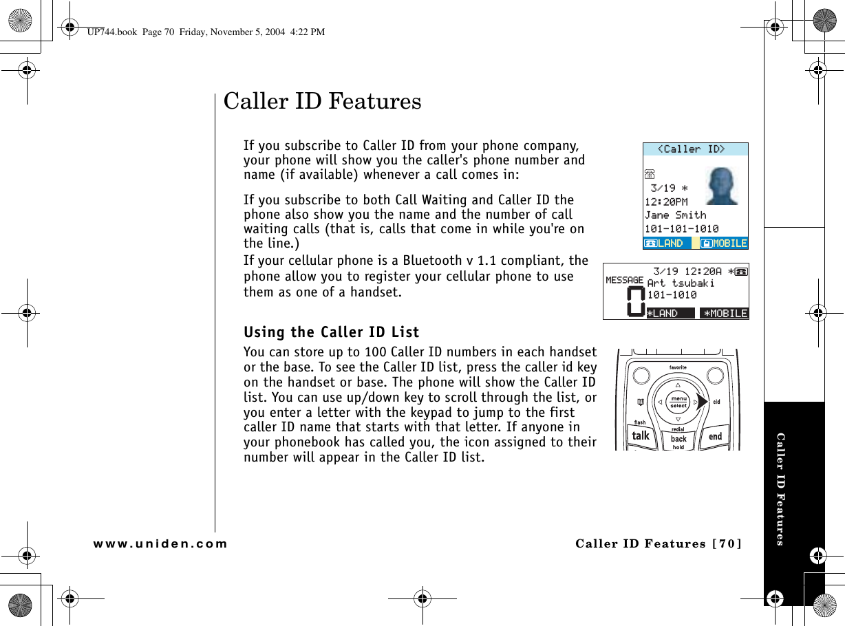 Caller ID FeaturesCaller ID Features  [70]www.uniden.comCaller ID FeaturesIf you subscribe to Caller ID from your phone company, your phone will show you the caller&apos;s phone number and name (if available) whenever a call comes in:If you subscribe to both Call Waiting and Caller ID the phone also show you the name and the number of call waiting calls (that is, calls that come in while you&apos;re on the line.)If your cellular phone is a Bluetooth v 1.1 compliant, the phone allow you to register your cellular phone to use them as one of a handset.Using the Caller ID ListYou can store up to 100 Caller ID numbers in each handset or the base. To see the Caller ID list, press the caller id key on the handset or base. The phone will show the Caller ID list. You can use up/down key to scroll through the list, or you enter a letter with the keypad to jump to the first caller ID name that starts with that letter. If anyone in your phonebook has called you, the icon assigned to their number will appear in the Caller ID list.%CNNGT+&amp; 2/,CPG5OKVJ/1$+.&apos;/1$+.&apos;.#0&amp;.#0&amp;/1$+.&apos;0##TVVUWDCMK/&apos;55#)&apos;.#0&amp;UP744.book  Page 70  Friday, November 5, 2004  4:22 PM