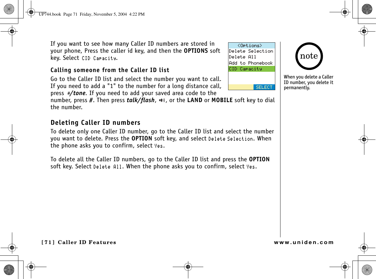 Caller ID Features[71 ]  Caller ID Featureswww.uniden.comIf you want to see how many Caller ID numbers are stored in your phone, Press the caller id key, and then the OPTIONS soft key. Select%+&amp;%CRCEKV[.Calling someone from the Caller ID list Go to the Caller ID list and select the number you want to call. If you need to add a &quot;1&quot; to the number for a long distance call, press */tone. If you need to add your saved area code to the number, press #. Then press talk/flash,  , or the LAND or MOBILE soft key to dial the number.Deleting Caller ID numbersTo delete only one Caller ID number, go to the Caller ID list and select the number you want to delete. Press the OPTION soft key, and select &amp;GNGVG 5GNGEVKQP. When the phone asks you to confirm, select ;GU.To delete all the Caller ID numbers, go to the Caller ID list and press the OPTIONsoft key. Select &amp;GNGVG#NN. When the phone asks you to confirm, select ;GU.1RVKQPU &amp;GNGVG5GNGEVKQP&amp;GNGVG#NN#FFVQ2JQPGDQQM%+&amp;%CRCEKV[5&apos;.&apos;%6When you delete a Caller ID number, you delete it permanently. noteUP744.book  Page 71  Friday, November 5, 2004  4:22 PM