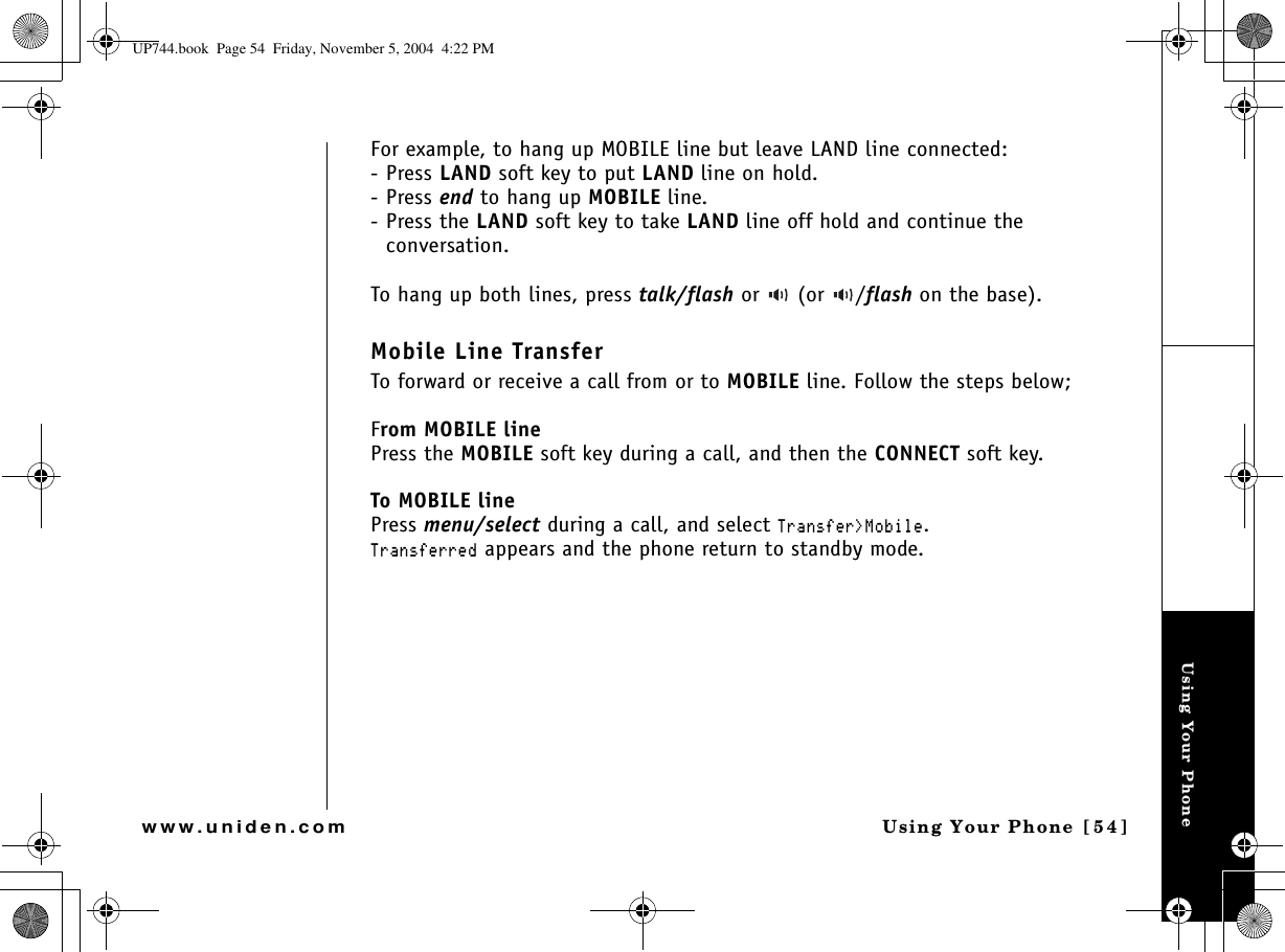 Using Your PhoneUsing Your Phone  [54]www.uniden.comFor example, to hang up MOBILE line but leave LAND line connected:-Press LAND soft key to put LAND line on hold.-Press end to hang up MOBILE line.-Press the LAND soft key to take LAND line off hold and continue the conversation.To hang up both lines, press talk/flash or   (or  /flash on the base).Mobile Line TransferTo forward or receive a call from or to MOBILE line. Follow the steps below;From MOBILE linePress the MOBILE soft key during a call, and then the CONNECT soft key.To MOBILE linePress menu/select during a call, and select 6TCPUHGT /QDKNG.6TCPUHGTTGF appears and the phone return to standby mode. UP744.book  Page 54  Friday, November 5, 2004  4:22 PM