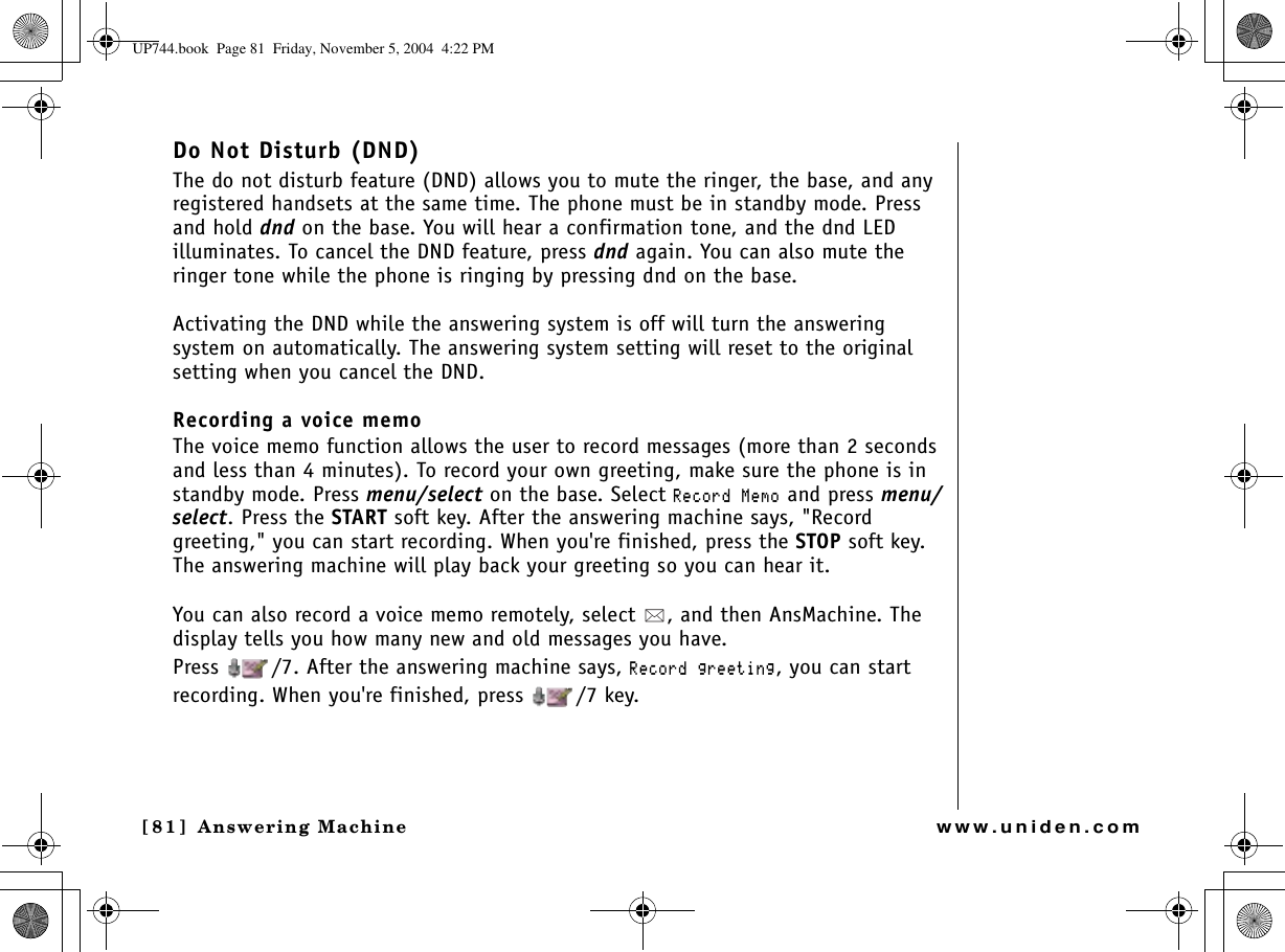 Answering Machine[81 ]  Answering Machinewww.uniden.comDo Not Disturb (DND)The do not disturb feature (DND) allows you to mute the ringer, the base, and any registered handsets at the same time. The phone must be in standby mode. Press and hold dnd on the base. You will hear a confirmation tone, and the dnd LED illuminates. To cancel the DND feature, press dnd again. You can also mute the ringer tone while the phone is ringing by pressing dnd on the base.Activating the DND while the answering system is off will turn the answering system on automatically. The answering system setting will reset to the original setting when you cancel the DND.Recording a voice memoThe voice memo function allows the user to record messages (more than 2 seconds and less than 4 minutes). To record your own greeting, make sure the phone is in standby mode. Press menu/select on the base. Select 4GEQTF/GOQ and press menu/select. Press the START soft key. After the answering machine says, &quot;Record greeting,&quot; you can start recording. When you&apos;re finished, press the STOP soft key. The answering machine will play back your greeting so you can hear it.You can also record a voice memo remotely, select  , and then AnsMachine. The display tells you how many new and old messages you have.Press  /7. After the answering machine says, 4GEQTFITGGVKPI, you can start recording. When you&apos;re finished, press  /7 key.UP744.book  Page 81  Friday, November 5, 2004  4:22 PM