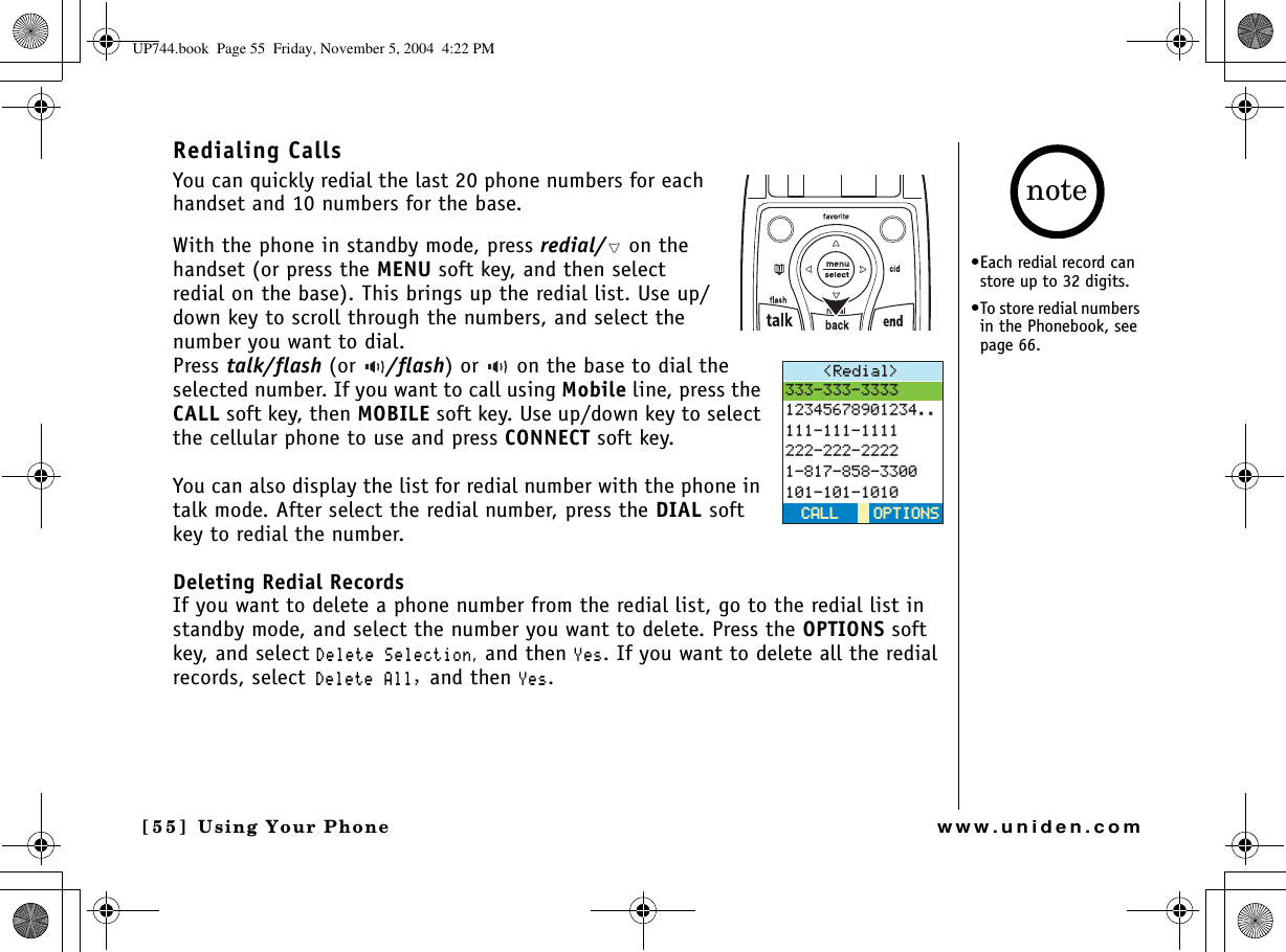 Using Your Phone[55] Using Your Phonewww.uniden.comRedialing CallsYou can quickly redial the last 20 phone numbers for each handset and 10 numbers for the base.With the phone in standby mode, press redial/  on the handset (or press the MENU soft key, and then select redial on the base). This brings up the redial list. Use up/down key to scroll through the numbers, and select the number you want to dial.Press talk/flash (or /flash) or   on the base to dial the selected number. If you want to call using Mobile line, press the CALL soft key, then MOBILE soft key. Use up/down key to select the cellular phone to use and press CONNECT soft key.You can also display the list for redial number with the phone in talk mode. After select the redial number, press the DIAL soft key to redial the number.Deleting Redial RecordsIf you want to delete a phone number from the redial list, go to the redial list in standby mode, and select the number you want to delete. Press the OPTIONS soft key, and select &amp;GNGVG5GNGEVKQP, and then ;GU. If you want to delete all the redial records, select&amp;GNGVG#NN and then ;GU.4GFKCN 126+105126+105%#..%#..•Each redial record can store up to 32 digits.•To store redial numbers in the Phonebook, see page 66. noteUP744.book  Page 55  Friday, November 5, 2004  4:22 PM