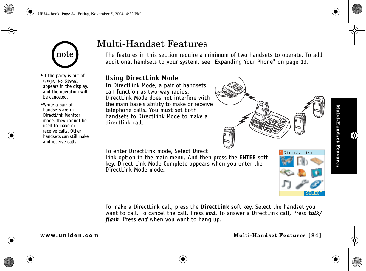 Multi-Handset FeaturesMulti-Handset Features [84]www.uniden.comMulti-Handset FeaturesThe features in this section require a minimum of two handsets to operate. To add additional handsets to your system, see &quot;Expanding Your Phone&quot; on page 13.Using DirectLink ModeIn DirectLink Mode, a pair of handsets can function as two-way radios. DirectLink Mode does not interfere with the main base&apos;s ability to make or receive telephone calls. You must set both handsets to DirectLink Mode to make a directlink call.To enter DirectLink mode, Select Direct Link option in the main menu. And then press the ENTER soft key. Direct Link Mode Complete appears when you enter the DirectLink Mode mode.To make a DirectLink call, press the DirectLink soft key. Select the handset you want to call. To cancel the call, Press end. To answer a DirectLink call, Press talk/flash. Press end when you want to hang up.5&apos;.&apos;%6&amp;KTGEV.KPM•If the party is out of range,0Q5KIPCNappears in the display, and the operation will be canceled.•While a pair of handsets are in DirectLink Monitor mode, they cannot be used to make or receive calls. Other handsets can still make and receive calls.noteUP744.book  Page 84  Friday, November 5, 2004  4:22 PM