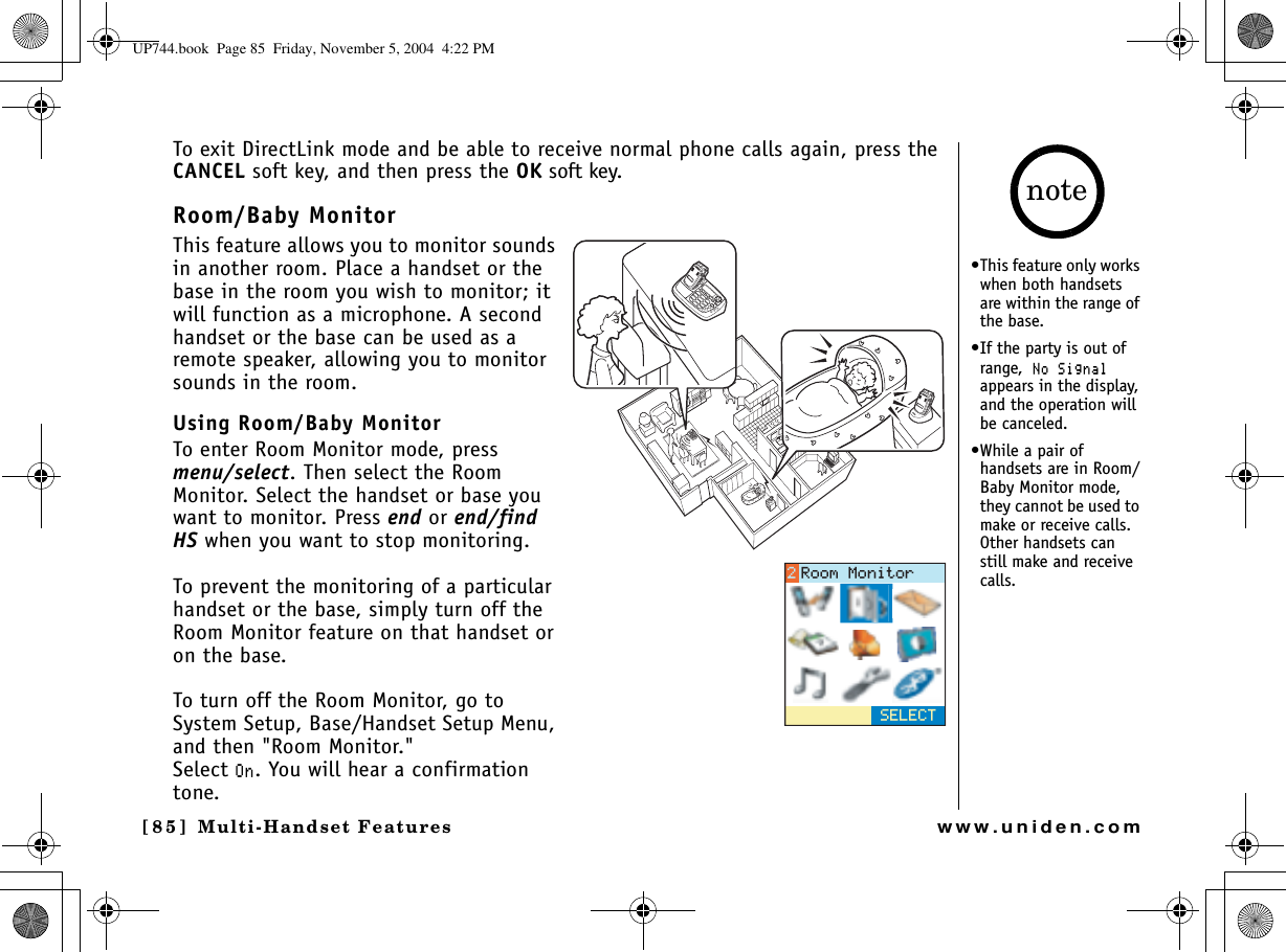 Multi-Handset Features[85] Multi-Handset Featureswww.uniden.comTo exit DirectLink mode and be able to receive normal phone calls again, press the CANCEL soft key, and then press the OK soft key.Room/Baby MonitorThis feature allows you to monitor sounds in another room. Place a handset or the base in the room you wish to monitor; it will function as a microphone. A second handset or the base can be used as a remote speaker, allowing you to monitor sounds in the room.Using Room/Baby MonitorTo enter Room Monitor mode, press menu/select. Then select the Room Monitor. Select the handset or base you want to monitor. Press end or end/find HS when you want to stop monitoring.To prevent the monitoring of a particular handset or the base, simply turn off the Room Monitor feature on that handset or on the base.To turn off the Room Monitor, go to System Setup, Base/Handset Setup Menu, and then &quot;Room Monitor.&quot;Select 1P. You will hear a confirmation tone.5&apos;.&apos;%64QQO/QPKVQT•This feature only works when both handsets are within the range of the base.•If the party is out of range,0Q5KIPCNappears in the display, and the operation will be canceled.•While a pair of handsets are in Room/Baby Monitor mode, they cannot be used to make or receive calls. Other handsets can still make and receive calls.noteUP744.book  Page 85  Friday, November 5, 2004  4:22 PM