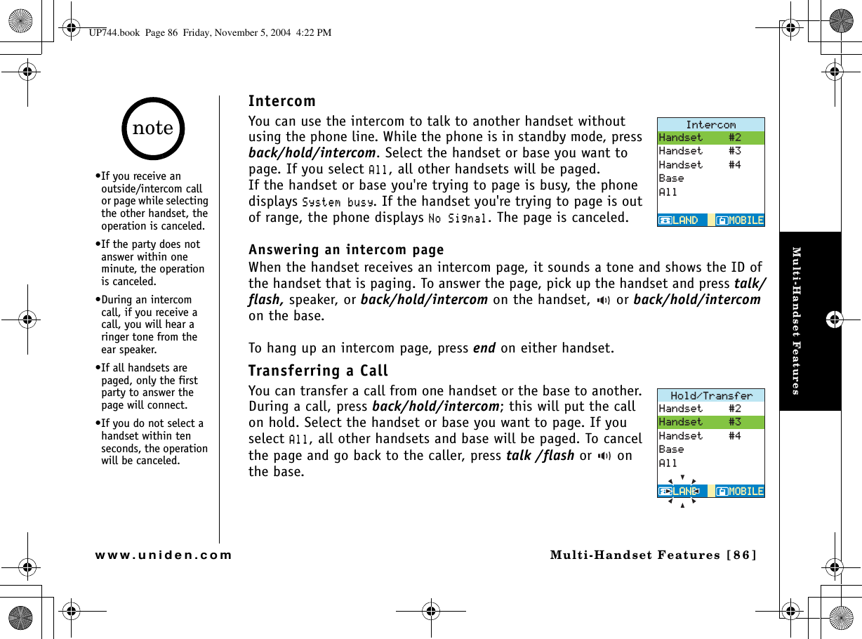 Multi-Handset FeaturesMulti-Handset Features [86]www.uniden.comIntercomYou can use the intercom to talk to another handset without using the phone line. While the phone is in standby mode, press back/hold/intercom. Select the handset or base you want to page. If you select #NN, all other handsets will be paged. If the handset or base you&apos;re trying to page is busy, the phone displays 5[UVGODWU[. If the handset you&apos;re trying to page is out of range, the phone displays 0Q5KIPCN. The page is canceled.Answering an intercom page When the handset receives an intercom page, it sounds a tone and shows the ID of the handset that is paging. To answer the page, pick up the handset and press talk/flash, speaker, or back/hold/intercom on the handset,   or back/hold/intercom on the base. To hang up an intercom page, press end on either handset.Transferring a Call You can transfer a call from one handset or the base to another. During a call, press back/hold/intercom; this will put the call on hold. Select the handset or base you want to page. If you select#NN, all other handsets and base will be paged. To cancel the page and go back to the caller, press talk /flash or  on the base.+PVGTEQO/1$+.&apos;/1$+.&apos;.#0&amp;.#0&amp;*CPFUGV*CPFUGV*CPFUGV$CUG#NN*QNF6TCPUHGT/1$+.&apos;/1$+.&apos;.#0&amp;.#0&amp;*CPFUGV*CPFUGV*CPFUGV$CUG#NN•If you receive an outside/intercom call or page while selecting the other handset, the operation is canceled.•If the party does not answer within one minute, the operation is canceled.•During an intercom call, if you receive a call, you will hear a ringer tone from the ear speaker.•If all handsets are paged, only the first party to answer the page will connect. •If you do not select a handset within ten seconds, the operation will be canceled.noteUP744.book  Page 86  Friday, November 5, 2004  4:22 PM