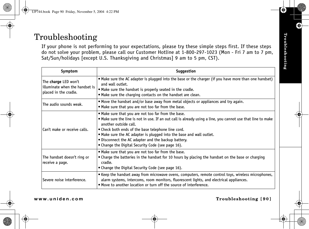 TroubleshootingTroubleshooting [90]www.uniden.comTroubleshootingIf your phone is not performing to your expectations, please try these simple steps first. If these steps do not solve your problem, please call our Customer Hotline at 1-800-297-1023 (Mon - Fri 7 am to 7 pm, Sat/Sun/holidays [except U.S. Thanksgiving and Christmas] 9 am to 5 pm, CST). Symptom SuggestionThe charge LED won&apos;t illuminate when the handset is placed in the cradle.• Make sure the AC adapter is plugged into the base or the charger (if you have more than one handset) and wall outlet.• Make sure the handset is properly seated in the cradle.• Make sure the charging contacts on the handset are clean.The audio sounds weak. • Move the handset and/or base away from metal objects or appliances and try again.• Make sure that you are not too far from the base.Can&apos;t make or receive calls.• Make sure that you are not too far from the base.• Make sure the line is not in use. If an out call is already using a line, you cannot use that line to make another outside call.• Check both ends of the base telephone line cord.• Make sure the AC adapter is plugged into the base and wall outlet.• Disconnect the AC adapter and the backup battery.• Change the Digital Security Code (see page 16).The handset doesn&apos;t ring or receive a page.• Make sure that you are not too far from the base.• Charge the batteries in the handset for 10 hours by placing the handset on the base or charging cradle.• Change the Digital Security Code (see page 16).Severe noise interference.• Keep the handset away from microwave ovens, computers, remote control toys, wireless microphones, alarm systems, intercoms, room monitors, fluorescent lights, and electrical appliances.• Move to another location or turn off the source of interference.UP744.book  Page 90  Friday, November 5, 2004  4:22 PM