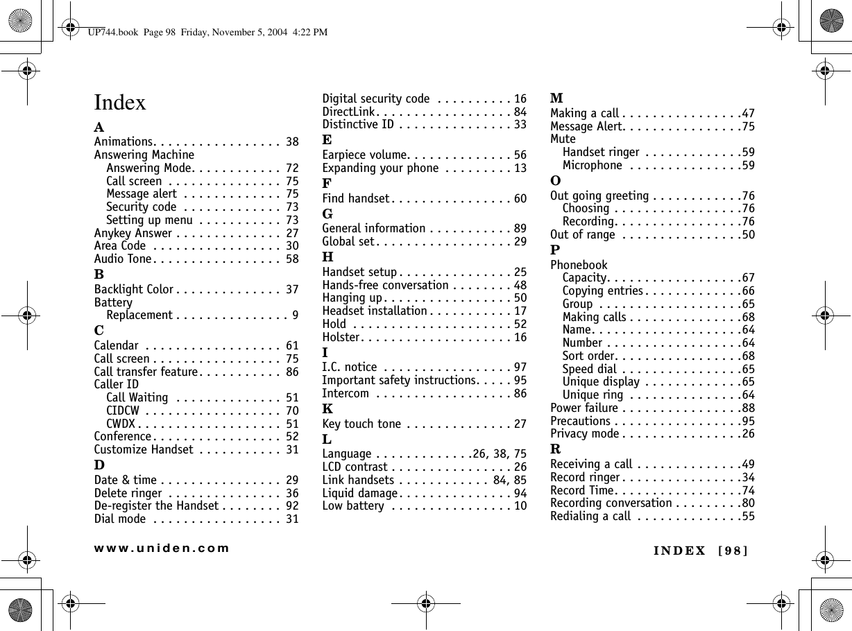 INDEX  [98]www.uniden.comIndexAAnimations. . . . . . . . . . . . . . . . .  38Answering MachineAnswering Mode. . . . . . . . . . . .  72Call screen  . . . . . . . . . . . . . . .  75Message alert  . . . . . . . . . . . . .  75Security code  . . . . . . . . . . . . .  73Setting up menu  . . . . . . . . . . .  73Anykey Answer . . . . . . . . . . . . . .  27Area Code  . . . . . . . . . . . . . . . . .  30Audio Tone. . . . . . . . . . . . . . . . .  58BBacklight Color . . . . . . . . . . . . . .  37BatteryReplacement . . . . . . . . . . . . . . . 9CCalendar  . . . . . . . . . . . . . . . . . .  61Call screen . . . . . . . . . . . . . . . . .  75Call transfer feature. . . . . . . . . . .  86Caller IDCall Waiting  . . . . . . . . . . . . . .  51CIDCW  . . . . . . . . . . . . . . . . . .  70CWDX . . . . . . . . . . . . . . . . . . .  51Conference. . . . . . . . . . . . . . . . .  52Customize Handset  . . . . . . . . . . .  31DDate &amp; time . . . . . . . . . . . . . . . .  29Delete ringer  . . . . . . . . . . . . . . .  36De-register the Handset . . . . . . . .  92Dial mode  . . . . . . . . . . . . . . . . .  31Digital security code  . . . . . . . . . . 16DirectLink. . . . . . . . . . . . . . . . . . 84Distinctive ID . . . . . . . . . . . . . . . 33EEarpiece volume. . . . . . . . . . . . . . 56Expanding your phone  . . . . . . . . . 13FFind handset . . . . . . . . . . . . . . . . 60GGeneral information . . . . . . . . . . . 89Global set . . . . . . . . . . . . . . . . . . 29HHandset setup . . . . . . . . . . . . . . . 25Hands-free conversation . . . . . . . . 48Hanging up. . . . . . . . . . . . . . . . . 50Headset installation . . . . . . . . . . . 17Hold  . . . . . . . . . . . . . . . . . . . . . 52Holster. . . . . . . . . . . . . . . . . . . . 16II.C. notice  . . . . . . . . . . . . . . . . . 97Important safety instructions. . . . . 95Intercom  . . . . . . . . . . . . . . . . . . 86KKey touch tone . . . . . . . . . . . . . . 27LLanguage . . . . . . . . . . . . .26, 38, 75LCD contrast . . . . . . . . . . . . . . . . 26Link handsets . . . . . . . . . . . .  84, 85Liquid damage. . . . . . . . . . . . . . . 94Low battery  . . . . . . . . . . . . . . . . 10MMaking a call . . . . . . . . . . . . . . . .47Message Alert. . . . . . . . . . . . . . . .75MuteHandset ringer  . . . . . . . . . . . . .59Microphone  . . . . . . . . . . . . . . .59OOut going greeting . . . . . . . . . . . .76Choosing . . . . . . . . . . . . . . . . .76Recording. . . . . . . . . . . . . . . . .76Out of range  . . . . . . . . . . . . . . . .50PPhonebookCapacity. . . . . . . . . . . . . . . . . .67Copying entries . . . . . . . . . . . . .66Group  . . . . . . . . . . . . . . . . . . .65Making calls . . . . . . . . . . . . . . .68Name. . . . . . . . . . . . . . . . . . . .64Number . . . . . . . . . . . . . . . . . .64Sort order. . . . . . . . . . . . . . . . .68Speed dial  . . . . . . . . . . . . . . . .65Unique display  . . . . . . . . . . . . .65Unique ring  . . . . . . . . . . . . . . .64Power failure . . . . . . . . . . . . . . . .88Precautions . . . . . . . . . . . . . . . . .95Privacy mode . . . . . . . . . . . . . . . .26RReceiving a call . . . . . . . . . . . . . .49Record ringer . . . . . . . . . . . . . . . .34Record Time. . . . . . . . . . . . . . . . .74Recording conversation . . . . . . . . .80Redialing a call  . . . . . . . . . . . . . .55UP744.book  Page 98  Friday, November 5, 2004  4:22 PM