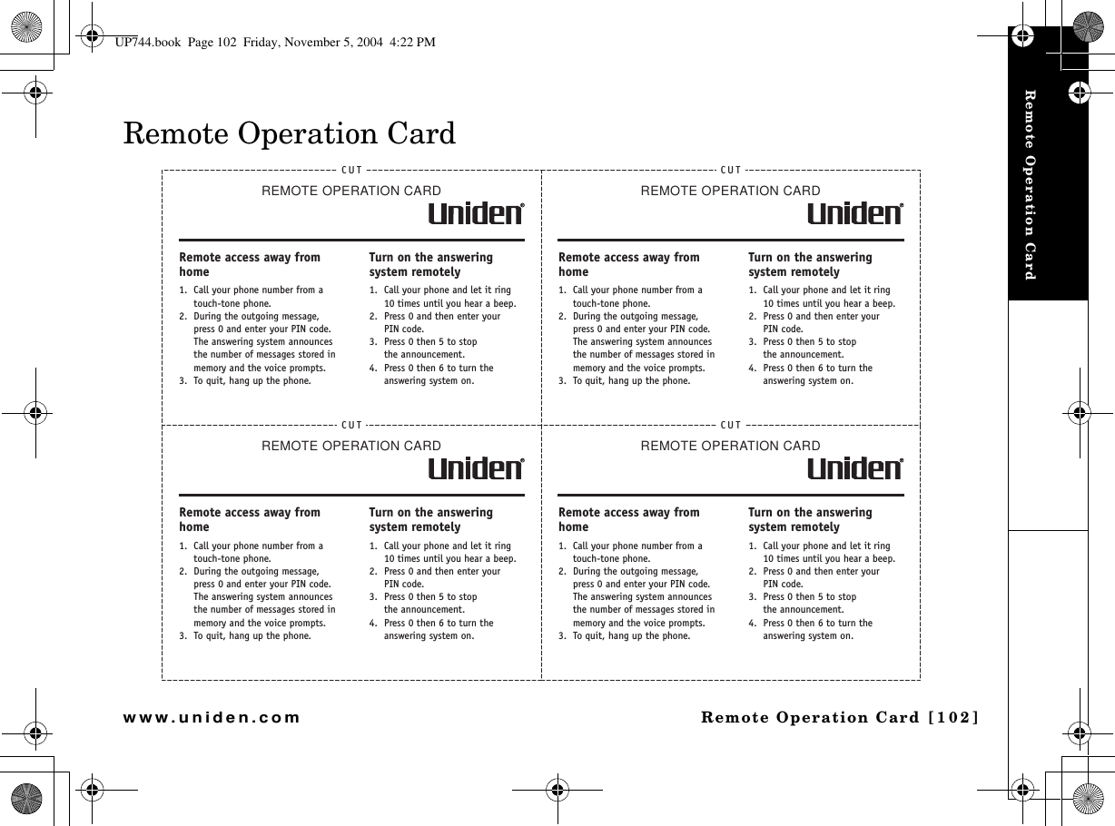 Remote Operation Card  [102]www.uniden.comRemote Operation CardRemote Operation CardCUTREMOTEOPERATIONCARDRemote access away from home1. Call your phone number from a touch-tone phone.2. During the outgoing message, press 0 and enter your PIN code. The answering system announces the number of messages stored in memory and the voice prompts.3. To quit, hang up the phone.Turn on the answering system remotely1. Call your phone and let it ring 10 times until you hear a beep.2. Press 0 and then enter yourPIN code.3. Press 0 then 5 to stopthe announcement.4. Press 0 then 6 to turn the answering system on.CUTREMOTEOPERATIONCARDRemote access away from home1. Call your phone number from a touch-tone phone.2. During the outgoing message, press 0 and enter your PIN code. The answering system announces the number of messages stored in memory and the voice prompts.3. To quit, hang up the phone.Turn on the answering system remotely1. Call your phone and let it ring 10 times until you hear a beep.2. Press 0 and then enter yourPIN code.3. Press 0 then 5 to stopthe announcement.4. Press 0 then 6 to turn the answering system on.CUTREMOTEOPERATIONCARDRemote access away from home1. Call your phone number from a touch-tone phone.2. During the outgoing message, press 0 and enter your PIN code. The answering system announces the number of messages stored in memory and the voice prompts.3. To quit, hang up the phone.Turn on the answering system remotely1. Call your phone and let it ring 10 times until you hear a beep.2. Press 0 and then enter yourPIN code.3. Press 0 then 5 to stopthe announcement.4. Press 0 then 6 to turn the answering system on.CUTREMOTEOPERATIONCARDRemote access away from home1. Call your phone number from a touch-tone phone.2. During the outgoing message, press 0 and enter your PIN code. The answering system announces the number of messages stored in memory and the voice prompts.3. To quit, hang up the phone.Turn on the answering system remotely1. Call your phone and let it ring 10 times until you hear a beep.2. Press 0 and then enter yourPIN code.3. Press 0 then 5 to stopthe announcement.4. Press 0 then 6 to turn the answering system on.UP744.book  Page 102  Friday, November 5, 2004  4:22 PM