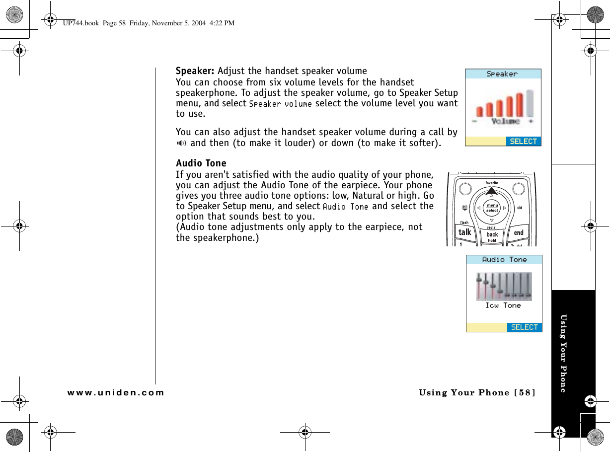 Using Your PhoneUsing Your Phone  [58]www.uniden.comSpeaker: Adjust the handset speaker volumeYou can choose from six volume levels for the handset speakerphone. To adjust the speaker volume, go to Speaker Setup menu, and select 5RGCMGT XQNWOG select the volume level you want to use.You can also adjust the handset speaker volume during a call by  and then (to make it louder) or down (to make it softer).Audio ToneIf you aren&apos;t satisfied with the audio quality of your phone, you can adjust the Audio Tone of the earpiece. Your phone gives you three audio tone options: low, Natural or high. Go to Speaker Setup menu, and select #WFKQ6QPG and select the option that sounds best to you.(Audio tone adjustments only apply to the earpiece, not the speakerphone.)5RGCMGT5&apos;.&apos;%65&apos;.&apos;%6#WFKQ6QPG5&apos;.&apos;%6+EY6QPGUP744.book  Page 58  Friday, November 5, 2004  4:22 PM