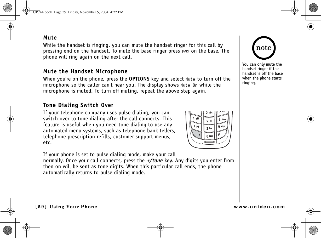 Using Your Phone[59] Using Your Phonewww.uniden.comMuteWhile the handset is ringing, you can mute the handset ringer for this call by pressing end on the handset. To mute the base ringer press   on the base. The phone will ring again on the next call.Mute the Handset MicrophoneWhen you&apos;re on the phone, press the OPTIONS key and select /WVG to turn off the microphone so the caller can&apos;t hear you. The display shows /WVG1P while the microphone is muted. To turn off muting, repeat the above step again.Tone Dialing Switch OverIf your telephone company uses pulse dialing, you can switch over to tone dialing after the call connects. This feature is useful when you need tone dialing to use any automated menu systems, such as telephone bank tellers, telephone prescription refills, customer support menus, etc.If your phone is set to pulse dialing mode, make your call normally. Once your call connects, press the */tone key. Any digits you enter from then on will be sent as tone digits. When this particular call ends, the phone automatically returns to pulse dialing mode.You can only mute the handset ringer if the handset is off the base when the phone starts ringing.noteUP744.book  Page 59  Friday, November 5, 2004  4:22 PM