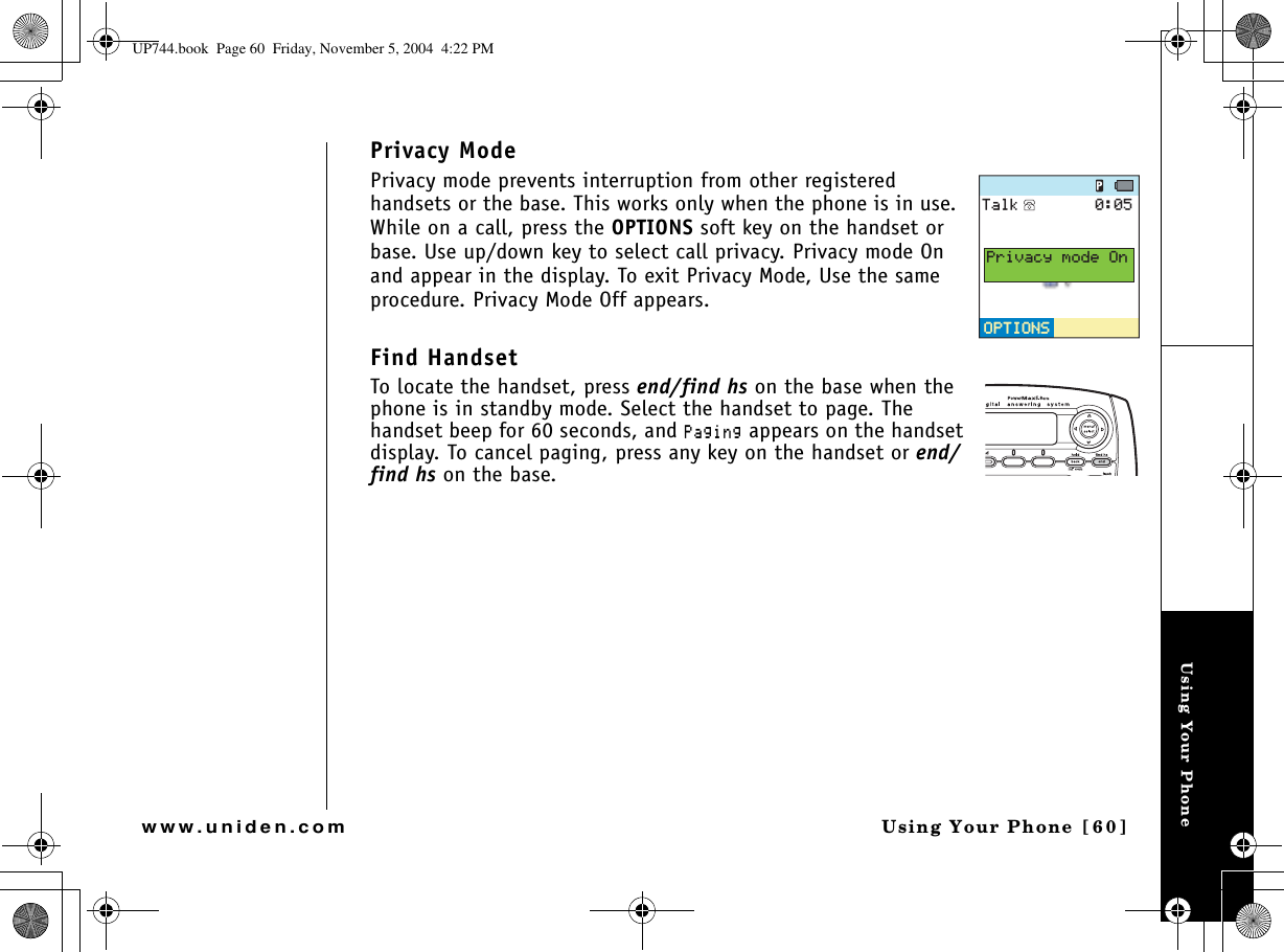 Using Your PhoneUsing Your Phone  [60]www.uniden.comPrivacy ModePrivacy mode prevents interruption from other registered handsets or the base. This works only when the phone is in use. While on a call, press the OPTIONS soft key on the handset or base. Use up/down key to select call privacy. Privacy mode On and appear in the display. To exit Privacy Mode, Use the same procedure. Privacy Mode Off appears.Find HandsetTo locate the handset, press end/find hs on the base when the phone is in standby mode. Select the handset to page. The handset beep for 60 seconds, and 2CIKPI appears on the handset display. To cancel paging, press any key on the handset or end/find hs on the base.126+105126+1056CNM2TKXCE[OQFG1PUP744.book  Page 60  Friday, November 5, 2004  4:22 PM