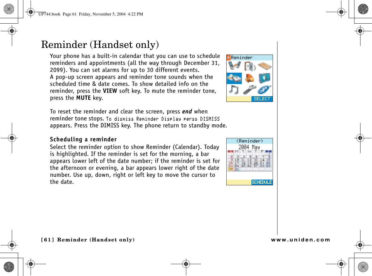 Reminder (Handset only)[61] Reminder (Handset only)www.uniden.comReminder (Handset only)Your phone has a built-in calendar that you can use to schedule reminders and appointments (all the way through December 31, 2099). You can set alarms for up to 30 different events.A pop-up screen appears and reminder tone sounds when the scheduled time &amp; date comes. To show detailed info on the reminder, press the VIEW soft key. To mute the reminder tone, press the MUTE key.To reset the reminder and clear the screen, press end when reminder tone stops. 6QFKUOKUU4GOKPFGT&amp;KURNC[RGTUU&amp;+5/+55appears. Press the DIMISS key. The phone return to standby mode.Scheduling a reminderSelect the reminder option to show Reminder (Calendar). Today is highlighted. If the reminder is set for the morning, a bar appears lower left of the date number; if the reminder is set for the afternoon or evening, a bar appears lower right of the date number. Use up, down, right or left key to move the cursor to the date. 5&apos;.&apos;%64GOKPFGT4GOKPFGT /C[5%*&apos;&amp;7.&apos;5%*&apos;&amp;7.&apos;UP744.book  Page 61  Friday, November 5, 2004  4:22 PM