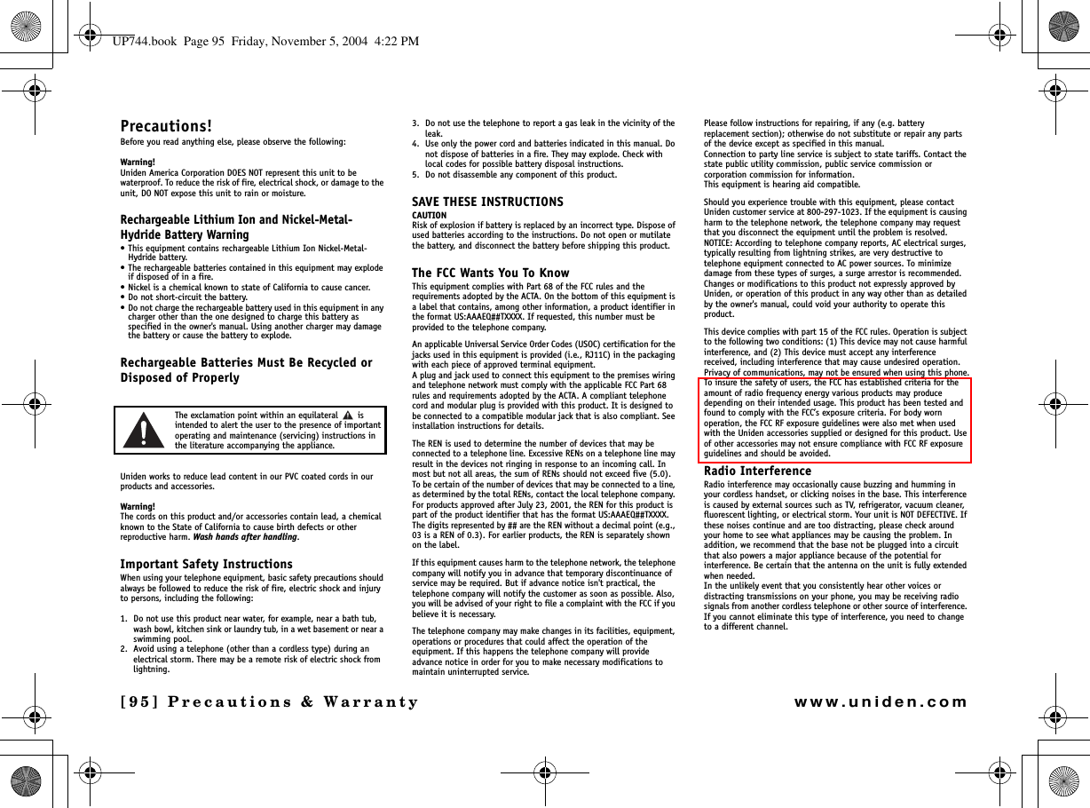 [95] Precautions &amp; Warrantywww.uniden.comPrecautions!Before you read anything else, please observe the following:Warning!Uniden America Corporation DOES NOT represent this unit to be waterproof. To reduce the risk of fire, electrical shock, or damage to the unit, DO NOT expose this unit to rain or moisture.Rechargeable Lithium Ion and Nickel-Metal-Hydride Battery Warning• This equipment contains rechargeable Lithium Ion Nickel-Metal-Hydride battery.• The rechargeable batteries contained in this equipment may explode if disposed of in a fire.• Nickel is a chemical known to state of California to cause cancer.• Do not short-circuit the battery.• Do not charge the rechargeable battery used in this equipment in any charger other than the one designed to charge this battery as specified in the owner&apos;s manual. Using another charger may damage the battery or cause the battery to explode.Rechargeable Batteries Must Be Recycled or Disposed of ProperlyThe exclamation point within an equilateral   is intended to alert the user to the presence of important operating and maintenance (servicing) instructions in the literature accompanying the appliance.Uniden works to reduce lead content in our PVC coated cords in our products and accessories.Warning!The cords on this product and/or accessories contain lead, a chemical known to the State of California to cause birth defects or other reproductive harm. Wash hands after handling.Important Safety InstructionsWhen using your telephone equipment, basic safety precautions should always be followed to reduce the risk of fire, electric shock and injury to persons, including the following: 1. Do not use this product near water, for example, near a bath tub, wash bowl, kitchen sink or laundry tub, in a wet basement or near a swimming pool. 2. Avoid using a telephone (other than a cordless type) during an electrical storm. There may be a remote risk of electric shock from lightning. 3. Do not use the telephone to report a gas leak in the vicinity of the leak. 4. Use only the power cord and batteries indicated in this manual. Do not dispose of batteries in a fire. They may explode. Check with local codes for possible battery disposal instructions. 5. Do not disassemble any component of this product.SAVE THESE INSTRUCTIONS CAUTIONRisk of explosion if battery is replaced by an incorrect type. Dispose of used batteries according to the instructions. Do not open or mutilate the battery, and disconnect the battery before shipping this product.The FCC Wants You To KnowThis equipment complies with Part 68 of the FCC rules and the requirements adopted by the ACTA. On the bottom of this equipment is a label that contains, among other information, a product identifier in the format US:AAAEQ##TXXXX. If requested, this number must be provided to the telephone company.An applicable Universal Service Order Codes (USOC) certification for the jacks used in this equipment is provided (i.e., RJ11C) in the packaging with each piece of approved terminal equipment. A plug and jack used to connect this equipment to the premises wiring and telephone network must comply with the applicable FCC Part 68 rules and requirements adopted by the ACTA. A compliant telephone cord and modular plug is provided with this product. It is designed to be connected to a compatible modular jack that is also compliant. See installation instructions for details.The REN is used to determine the number of devices that may be connected to a telephone line. Excessive RENs on a telephone line may result in the devices not ringing in response to an incoming call. In most but not all areas, the sum of RENs should not exceed five (5.0). To be certain of the number of devices that may be connected to a line, as determined by the total RENs, contact the local telephone company. For products approved after July 23, 2001, the REN for this product is part of the product identifier that has the format US:AAAEQ##TXXXX. The digits represented by ## are the REN without a decimal point (e.g., 03 is a REN of 0.3). For earlier products, the REN is separately shown on the label.If this equipment causes harm to the telephone network, the telephone company will notify you in advance that temporary discontinuance of service may be required. But if advance notice isn&apos;t practical, the telephone company will notify the customer as soon as possible. Also, you will be advised of your right to file a complaint with the FCC if you believe it is necessary.The telephone company may make changes in its facilities, equipment, operations or procedures that could affect the operation of the equipment. If this happens the telephone company will provide advance notice in order for you to make necessary modifications to maintain uninterrupted service.Please follow instructions for repairing, if any (e.g. battery replacement section); otherwise do not substitute or repair any parts of the device except as specified in this manual.Connection to party line service is subject to state tariffs. Contact the state public utility commission, public service commission or corporation commission for information.This equipment is hearing aid compatible.Should you experience trouble with this equipment, please contact Uniden customer service at 800-297-1023. If the equipment is causing harm to the telephone network, the telephone company may request that you disconnect the equipment until the problem is resolved.NOTICE: According to telephone company reports, AC electrical surges, typically resulting from lightning strikes, are very destructive to telephone equipment connected to AC power sources. To minimize damage from these types of surges, a surge arrestor is recommended.Changes or modifications to this product not expressly approved by Uniden, or operation of this product in any way other than as detailed by the owner&apos;s manual, could void your authority to operate this product.This device complies with part 15 of the FCC rules. Operation is subject to the following two conditions: (1) This device may not cause harmful interference, and (2) This device must accept any interference received, including interference that may cause undesired operation. Privacy of communications, may not be ensured when using this phone.To insure the safety of users, the FCC has established criteria for the amount of radio frequency energy various products may produce depending on their intended usage. This product has been tested and found to comply with the FCC’s exposure criteria. For body worn operation, the FCC RF exposure guidelines were also met when used with the Uniden accessories supplied or designed for this product. Use of other accessories may not ensure compliance with FCC RF exposure guidelines and should be avoided.Radio InterferenceRadio interference may occasionally cause buzzing and humming in your cordless handset, or clicking noises in the base. This interference is caused by external sources such as TV, refrigerator, vacuum cleaner, fluorescent lighting, or electrical storm. Your unit is NOT DEFECTIVE. If these noises continue and are too distracting, please check around your home to see what appliances may be causing the problem. In addition, we recommend that the base not be plugged into a circuit that also powers a major appliance because of the potential for interference. Be certain that the antenna on the unit is fully extended when needed.In the unlikely event that you consistently hear other voices or distracting transmissions on your phone, you may be receiving radio signals from another cordless telephone or other source of interference. If you cannot eliminate this type of interference, you need to change to a different channel.Precautions &amp; UP744.book  Page 95  Friday, November 5, 2004  4:22 PM