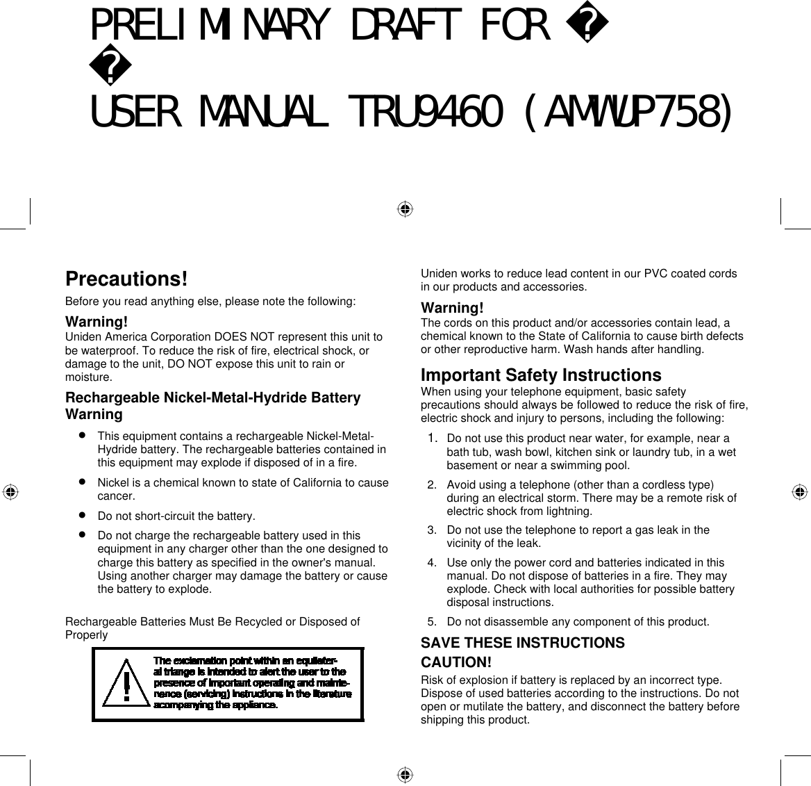  65 Precautions! Before you read anything else, please note the following: Warning! Uniden America Corporation DOES NOT represent this unit to be waterproof. To reduce the risk of fire, electrical shock, or damage to the unit, DO NOT expose this unit to rain or moisture. Rechargeable Nickel-Metal-Hydride Battery Warning •  This equipment contains a rechargeable Nickel-Metal-Hydride battery. The rechargeable batteries contained in this equipment may explode if disposed of in a fire. •  Nickel is a chemical known to state of California to cause cancer. •  Do not short-circuit the battery. •  Do not charge the rechargeable battery used in this equipment in any charger other than the one designed to charge this battery as specified in the owner&apos;s manual. Using another charger may damage the battery or cause the battery to explode.  Rechargeable Batteries Must Be Recycled or Disposed of Properly  Uniden works to reduce lead content in our PVC coated cords in our products and accessories. Warning! The cords on this product and/or accessories contain lead, a chemical known to the State of California to cause birth defects or other reproductive harm. Wash hands after handling. Important Safety Instructions When using your telephone equipment, basic safety precautions should always be followed to reduce the risk of fire, electric shock and injury to persons, including the following: 1.  Do not use this product near water, for example, near a bath tub, wash bowl, kitchen sink or laundry tub, in a wet basement or near a swimming pool. 2.  Avoid using a telephone (other than a cordless type) during an electrical storm. There may be a remote risk of electric shock from lightning. 3.  Do not use the telephone to report a gas leak in the vicinity of the leak. 4.  Use only the power cord and batteries indicated in this manual. Do not dispose of batteries in a fire. They may explode. Check with local authorities for possible battery disposal instructions. 5.  Do not disassemble any component of this product. SAVE THESE INSTRUCTIONS CAUTION! Risk of explosion if battery is replaced by an incorrect type. Dispose of used batteries according to the instructions. Do not open or mutilate the battery, and disconnect the battery before shipping this product. PRELIMINARY DRAFT FOR USER MANUAL TRU9460 (AMWUP758)