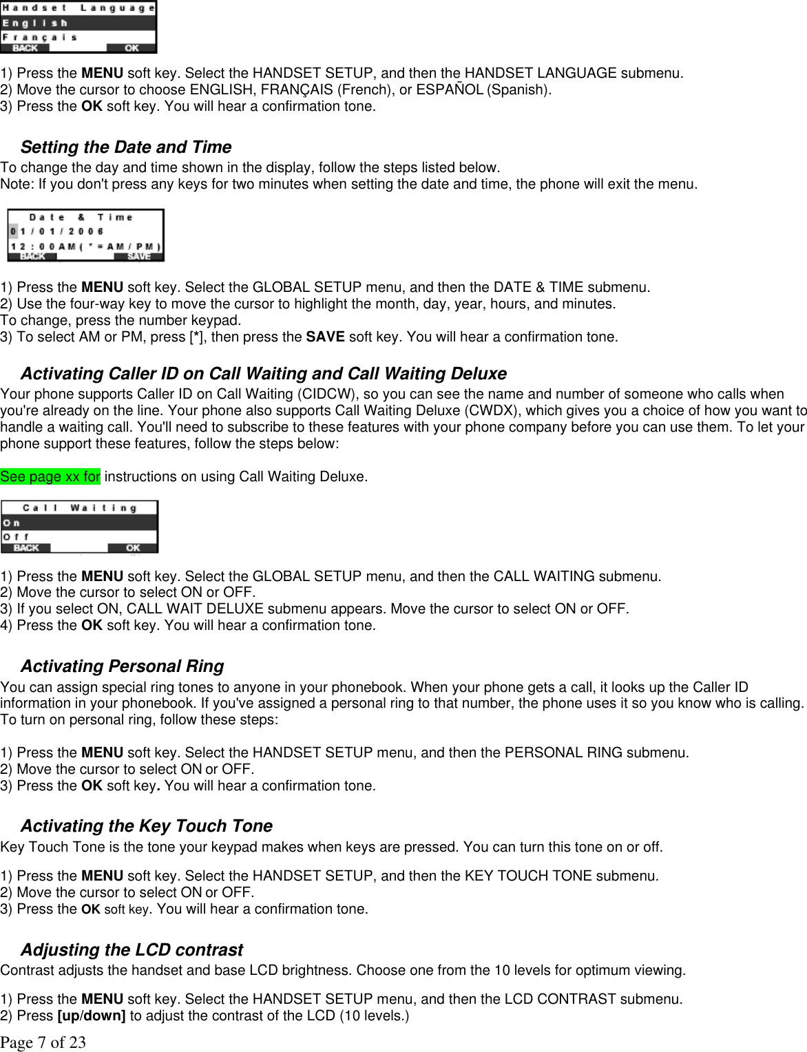 Page 7 of 23  1) Press the MENU soft key. Select the HANDSET SETUP, and then the HANDSET LANGUAGE submenu. 2) Move the cursor to choose ENGLISH, FRANÇAIS (French), or ESPAÑOL (Spanish). 3) Press the OK soft key. You will hear a confirmation tone.  Setting the Date and Time To change the day and time shown in the display, follow the steps listed below.   Note: If you don&apos;t press any keys for two minutes when setting the date and time, the phone will exit the menu.    1) Press the MENU soft key. Select the GLOBAL SETUP menu, and then the DATE &amp; TIME submenu. 2) Use the four-way key to move the cursor to highlight the month, day, year, hours, and minutes.  To change, press the number keypad.  3) To select AM or PM, press [*], then press the SAVE soft key. You will hear a confirmation tone.  Activating Caller ID on Call Waiting and Call Waiting Deluxe Your phone supports Caller ID on Call Waiting (CIDCW), so you can see the name and number of someone who calls when you&apos;re already on the line. Your phone also supports Call Waiting Deluxe (CWDX), which gives you a choice of how you want to handle a waiting call. You&apos;ll need to subscribe to these features with your phone company before you can use them. To let your phone support these features, follow the steps below:  See page xx for instructions on using Call Waiting Deluxe.   1) Press the MENU soft key. Select the GLOBAL SETUP menu, and then the CALL WAITING submenu. 2) Move the cursor to select ON or OFF. 3) If you select ON, CALL WAIT DELUXE submenu appears. Move the cursor to select ON or OFF. 4) Press the OK soft key. You will hear a confirmation tone.  Activating Personal Ring You can assign special ring tones to anyone in your phonebook. When your phone gets a call, it looks up the Caller ID information in your phonebook. If you&apos;ve assigned a personal ring to that number, the phone uses it so you know who is calling. To turn on personal ring, follow these steps:  1) Press the MENU soft key. Select the HANDSET SETUP menu, and then the PERSONAL RING submenu. 2) Move the cursor to select ON or OFF. 3) Press the OK soft key. You will hear a confirmation tone.  Activating the Key Touch Tone Key Touch Tone is the tone your keypad makes when keys are pressed. You can turn this tone on or off.  1) Press the MENU soft key. Select the HANDSET SETUP, and then the KEY TOUCH TONE submenu. 2) Move the cursor to select ON or OFF. 3) Press the OK soft key. You will hear a confirmation tone.  Adjusting the LCD contrast Contrast adjusts the handset and base LCD brightness. Choose one from the 10 levels for optimum viewing.  1) Press the MENU soft key. Select the HANDSET SETUP menu, and then the LCD CONTRAST submenu. 2) Press [up/down] to adjust the contrast of the LCD (10 levels.) 