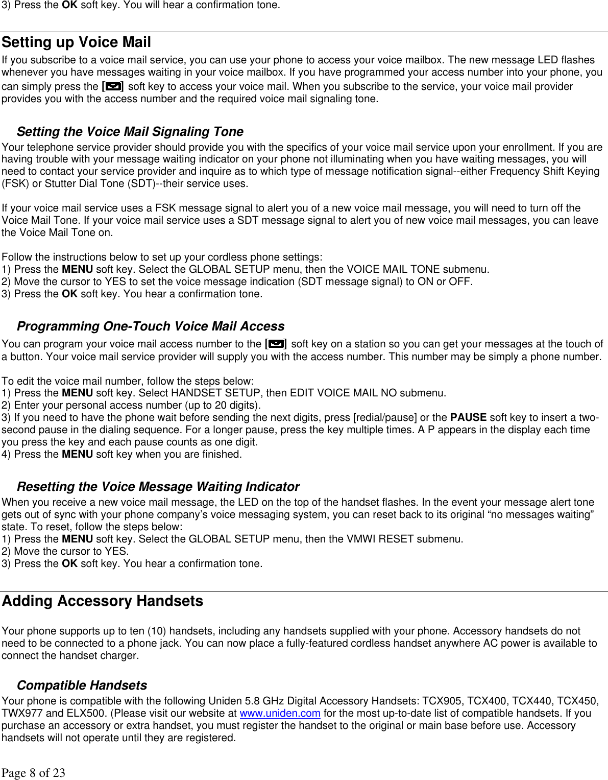 Page 8 of 23 3) Press the OK soft key. You will hear a confirmation tone.  Setting up Voice Mail If you subscribe to a voice mail service, you can use your phone to access your voice mailbox. The new message LED flashes whenever you have messages waiting in your voice mailbox. If you have programmed your access number into your phone, you can simply press the [ ] soft key to access your voice mail. When you subscribe to the service, your voice mail provider provides you with the access number and the required voice mail signaling tone.  Setting the Voice Mail Signaling Tone Your telephone service provider should provide you with the specifics of your voice mail service upon your enrollment. If you are having trouble with your message waiting indicator on your phone not illuminating when you have waiting messages, you will need to contact your service provider and inquire as to which type of message notification signal--either Frequency Shift Keying (FSK) or Stutter Dial Tone (SDT)--their service uses.   If your voice mail service uses a FSK message signal to alert you of a new voice mail message, you will need to turn off the Voice Mail Tone. If your voice mail service uses a SDT message signal to alert you of new voice mail messages, you can leave the Voice Mail Tone on.  Follow the instructions below to set up your cordless phone settings: 1) Press the MENU soft key. Select the GLOBAL SETUP menu, then the VOICE MAIL TONE submenu. 2) Move the cursor to YES to set the voice message indication (SDT message signal) to ON or OFF. 3) Press the OK soft key. You hear a confirmation tone.  Programming One-Touch Voice Mail Access You can program your voice mail access number to the [ ] soft key on a station so you can get your messages at the touch of a button. Your voice mail service provider will supply you with the access number. This number may be simply a phone number.  To edit the voice mail number, follow the steps below: 1) Press the MENU soft key. Select HANDSET SETUP, then EDIT VOICE MAIL NO submenu. 2) Enter your personal access number (up to 20 digits). 3) If you need to have the phone wait before sending the next digits, press [redial/pause] or the PAUSE soft key to insert a two-second pause in the dialing sequence. For a longer pause, press the key multiple times. A P appears in the display each time you press the key and each pause counts as one digit. 4) Press the MENU soft key when you are finished.  Resetting the Voice Message Waiting Indicator When you receive a new voice mail message, the LED on the top of the handset flashes. In the event your message alert tone gets out of sync with your phone company’s voice messaging system, you can reset back to its original “no messages waiting” state. To reset, follow the steps below: 1) Press the MENU soft key. Select the GLOBAL SETUP menu, then the VMWI RESET submenu. 2) Move the cursor to YES. 3) Press the OK soft key. You hear a confirmation tone.  Adding Accessory Handsets  Your phone supports up to ten (10) handsets, including any handsets supplied with your phone. Accessory handsets do not need to be connected to a phone jack. You can now place a fully-featured cordless handset anywhere AC power is available to connect the handset charger.   Compatible Handsets Your phone is compatible with the following Uniden 5.8 GHz Digital Accessory Handsets: TCX905, TCX400, TCX440, TCX450, TWX977 and ELX500. (Please visit our website at www.uniden.com for the most up-to-date list of compatible handsets. If you purchase an accessory or extra handset, you must register the handset to the original or main base before use. Accessory handsets will not operate until they are registered.  