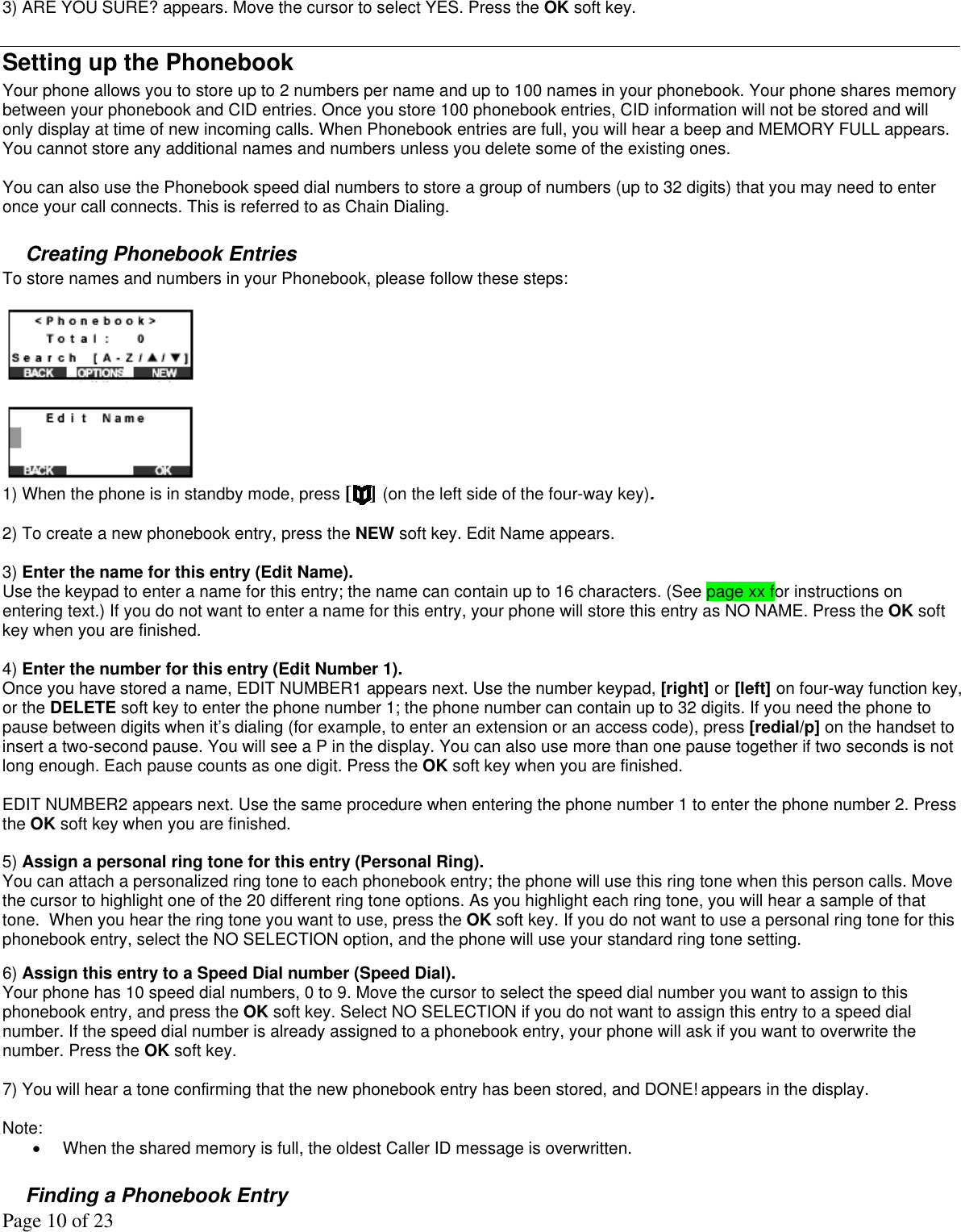 Page 10 of 23 3) ARE YOU SURE? appears. Move the cursor to select YES. Press the OK soft key.  Setting up the Phonebook  Your phone allows you to store up to 2 numbers per name and up to 100 names in your phonebook. Your phone shares memory between your phonebook and CID entries. Once you store 100 phonebook entries, CID information will not be stored and will only display at time of new incoming calls. When Phonebook entries are full, you will hear a beep and MEMORY FULL appears. You cannot store any additional names and numbers unless you delete some of the existing ones.  You can also use the Phonebook speed dial numbers to store a group of numbers (up to 32 digits) that you may need to enter once your call connects. This is referred to as Chain Dialing.  Creating Phonebook Entries To store names and numbers in your Phonebook, please follow these steps:    1) When the phone is in standby mode, press [ ] (on the left side of the four-way key).  2) To create a new phonebook entry, press the NEW soft key. Edit Name appears.  3) Enter the name for this entry (Edit Name). Use the keypad to enter a name for this entry; the name can contain up to 16 characters. (See page xx for instructions on entering text.) If you do not want to enter a name for this entry, your phone will store this entry as NO NAME. Press the OK soft key when you are finished.    4) Enter the number for this entry (Edit Number 1). Once you have stored a name, EDIT NUMBER1 appears next. Use the number keypad, [right] or [left] on four-way function key, or the DELETE soft key to enter the phone number 1; the phone number can contain up to 32 digits. If you need the phone to pause between digits when it’s dialing (for example, to enter an extension or an access code), press [redial/p] on the handset to insert a two-second pause. You will see a P in the display. You can also use more than one pause together if two seconds is not long enough. Each pause counts as one digit. Press the OK soft key when you are finished.   EDIT NUMBER2 appears next. Use the same procedure when entering the phone number 1 to enter the phone number 2. Press the OK soft key when you are finished.  5) Assign a personal ring tone for this entry (Personal Ring). You can attach a personalized ring tone to each phonebook entry; the phone will use this ring tone when this person calls. Move the cursor to highlight one of the 20 different ring tone options. As you highlight each ring tone, you will hear a sample of that tone.  When you hear the ring tone you want to use, press the OK soft key. If you do not want to use a personal ring tone for this phonebook entry, select the NO SELECTION option, and the phone will use your standard ring tone setting.   6) Assign this entry to a Speed Dial number (Speed Dial). Your phone has 10 speed dial numbers, 0 to 9. Move the cursor to select the speed dial number you want to assign to this phonebook entry, and press the OK soft key. Select NO SELECTION if you do not want to assign this entry to a speed dial number. If the speed dial number is already assigned to a phonebook entry, your phone will ask if you want to overwrite the number. Press the OK soft key.  7) You will hear a tone confirming that the new phonebook entry has been stored, and DONE! appears in the display.   Note: •  When the shared memory is full, the oldest Caller ID message is overwritten.  Finding a Phonebook Entry 