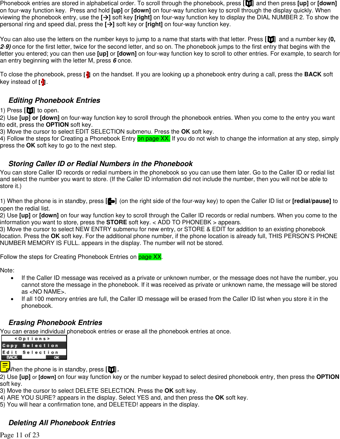 Page 11 of 23 Phonebook entries are stored in alphabetical order. To scroll through the phonebook, press [ ] and then press [up] or [down] on four-way function key.  Press and hold [up] or [down] on four-way function key to scroll through the display quickly. When viewing the phonebook entry, use the [] soft key [right] on four-way function key to display the DIAL NUMBER 2. To show the personal ring and speed dial, press the [] soft key or [right] on four-way function key.  You can also use the letters on the number keys to jump to a name that starts with that letter. Press [] and a number key (0, 2-9) once for the first letter, twice for the second letter, and so on. The phonebook jumps to the first entry that begins with the letter you entered; you can then use [up] or [down] on four-way function key to scroll to other entries. For example, to search for an entry beginning with the letter M, press 6 once.  To close the phonebook, press [ ] on the handset. If you are looking up a phonebook entry during a call, press the BACK soft key instead of [ ].   Editing Phonebook Entries 1) Press [ ] to open. 2) Use [up] or [down] on four-way function key to scroll through the phonebook entries. When you come to the entry you want to edit, press the OPTION soft key. 3) Move the cursor to select EDIT SELECTION submenu. Press the OK soft key. 4) Follow the steps for Creating a Phonebook Entry on page XX. If you do not wish to change the information at any step, simply press the OK soft key to go to the next step.  Storing Caller ID or Redial Numbers in the Phonebook You can store Caller ID records or redial numbers in the phonebook so you can use them later. Go to the Caller ID or redial list and select the number you want to store. (If the Caller ID information did not include the number, then you will not be able to store it.)   1) When the phone is in standby, press [ ] (on the right side of the four-way key) to open the Caller ID list or [redial/pause] to open the redial list. 2) Use [up] or [down] on four way function key to scroll through the Caller ID records or redial numbers. When you come to the information you want to store, press the STORE soft key. &lt; ADD TO PHONEBK &gt; appears. 3) Move the cursor to select NEW ENTRY submenu for new entry, or STORE &amp; EDIT for addition to an existing phonebook location. Press the OK soft key. For the additional phone number, if the phone location is already full, THIS PERSON’S PHONE NUMBER MEMORY IS FULL. appears in the display. The number will not be stored.  Follow the steps for Creating Phonebook Entries on page XX.   Note:  •  If the Caller ID message was received as a private or unknown number, or the message does not have the number, you cannot store the message in the phonebook. If it was received as private or unknown name, the message will be stored as &lt;NO NAME&gt;. •  If all 100 memory entries are full, the Caller ID message will be erased from the Caller ID list when you store it in the phonebook.  Erasing Phonebook Entries You can erase individual phonebook entries or erase all the phonebook entries at once.  ( 1) When the phone is in standby, press [ ].  2) Use [up] or [down] on four way function key or the number keypad to select desired phonebook entry, then press the OPTION soft key. 3) Move the cursor to select DELETE SELECTION. Press the OK soft key. 4) ARE YOU SURE? appears in the display. Select YES and, and then press the OK soft key. 5) You will hear a confirmation tone, and DELETED! appears in the display.   Deleting All Phonebook Entries  