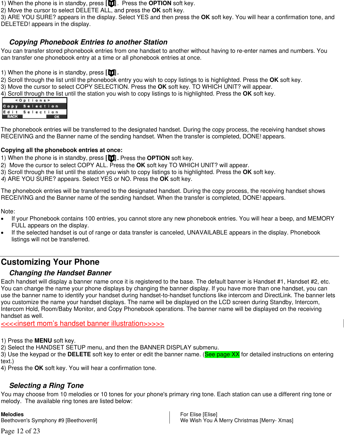Page 12 of 23 1) When the phone is in standby, press [ ].  Press the OPTION soft key. 2) Move the cursor to select DELETE ALL, and press the OK soft key. 3) ARE YOU SURE? appears in the display. Select YES and then press the OK soft key. You will hear a confirmation tone, and DELETED! appears in the display.   Copying Phonebook Entries to another Station You can transfer stored phonebook entries from one handset to another without having to re-enter names and numbers. You can transfer one phonebook entry at a time or all phonebook entries at once.  1) When the phone is in standby, press [ ].  2) Scroll through the list until the phonebook entry you wish to copy listings to is highlighted. Press the OK soft key. 3) Move the cursor to select COPY SELECTION. Press the OK soft key. TO WHICH UNIT? will appear.  4) Scroll through the list until the station you wish to copy listings to is highlighted. Press the OK soft key.   The phonebook entries will be transferred to the designated handset. During the copy process, the receiving handset shows RECEIVING and the Banner name of the sending handset. When the transfer is completed, DONE! appears.  Copying all the phonebook entries at once: 1) When the phone is in standby, press [ ]. Press the OPTION soft key. 2)  Move the cursor to select COPY ALL. Press the OK soft key TO WHICH UNIT? will appear. 3) Scroll through the list until the station you wish to copy listings to is highlighted. Press the OK soft key.  4) ARE YOU SURE? appears. Select YES or NO. Press the OK soft key.   The phonebook entries will be transferred to the designated handset. During the copy process, the receiving handset shows RECEIVING and the Banner name of the sending handset. When the transfer is completed, DONE! appears.  Note:  •  If your Phonebook contains 100 entries, you cannot store any new phonebook entries. You will hear a beep, and MEMORY FULL appears on the display. •  If the selected handset is out of range or data transfer is canceled, UNAVAILABLE appears in the display. Phonebook listings will not be transferred.  Customizing Your Phone Changing the Handset Banner Each handset will display a banner name once it is registered to the base. The default banner is Handset #1, Handset #2, etc. You can change the name your phone displays by changing the banner display. If you have more than one handset, you can use the banner name to identify your handset during handset-to-handset functions like intercom and DirectLink. The banner lets you customize the name your handset displays. The name will be displayed on the LCD screen during Standby, Intercom, Intercom Hold, Room/Baby Monitor, and Copy Phonebook operations. The banner name will be displayed on the receiving handset as well. &lt;&lt;&lt;&lt;insert mom’s handset banner illustration&gt;&gt;&gt;&gt;&gt;   1) Press the MENU soft key.  2) Select the HANDSET SETUP menu, and then the BANNER DISPLAY submenu. 3) Use the keypad or the DELETE soft key to enter or edit the banner name. (See page XX for detailed instructions on entering text.) 4) Press the OK soft key. You will hear a confirmation tone.  Selecting a Ring Tone  You may choose from 10 melodies or 10 tones for your phone&apos;s primary ring tone. Each station can use a different ring tone or melody.  The available ring tones are listed below:  Melodies  Beethoven&apos;s Symphony #9 [Beethoven9]  For Elise [Elise] We Wish You A Merry Christmas [Merry- Xmas] 