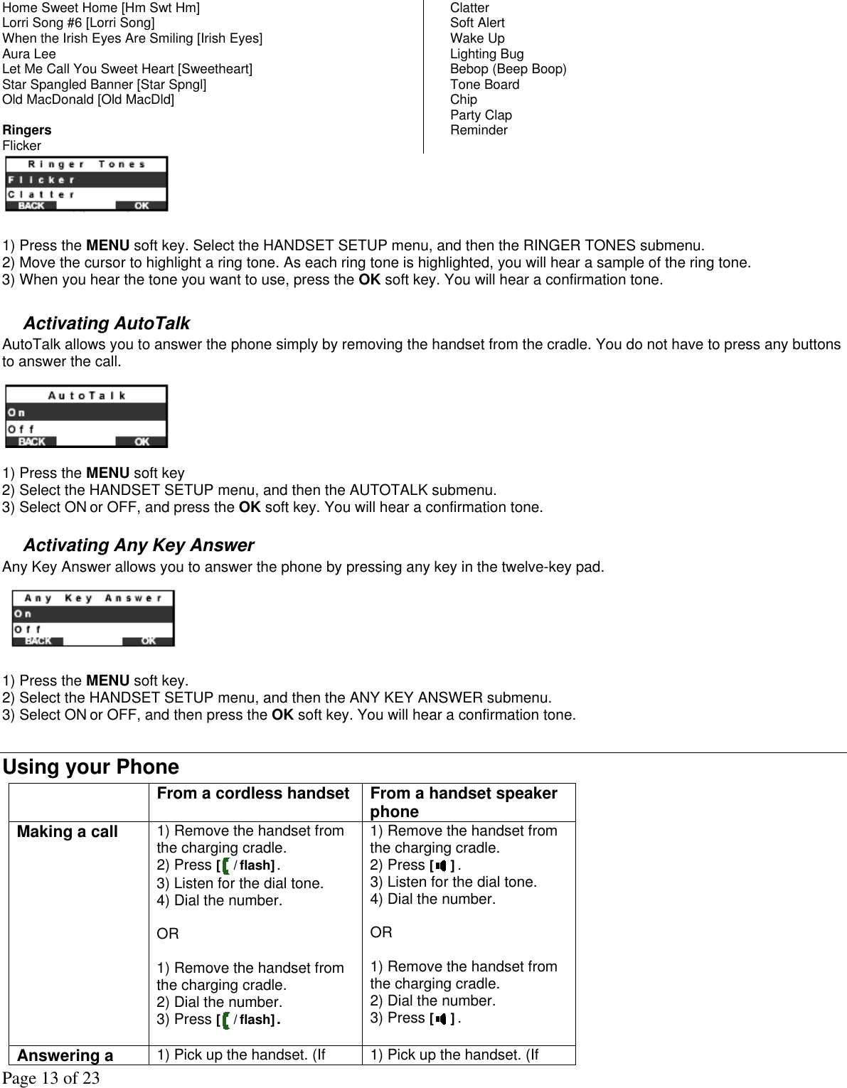 Page 13 of 23 Home Sweet Home [Hm Swt Hm] Lorri Song #6 [Lorri Song] When the Irish Eyes Are Smiling [Irish Eyes] Aura Lee Let Me Call You Sweet Heart [Sweetheart] Star Spangled Banner [Star Spngl] Old MacDonald [Old MacDld]  Ringers  Flicker Clatter Soft Alert Wake Up Lighting Bug Bebop (Beep Boop) Tone Board Chip Party Clap Reminder   1) Press the MENU soft key. Select the HANDSET SETUP menu, and then the RINGER TONES submenu. 2) Move the cursor to highlight a ring tone. As each ring tone is highlighted, you will hear a sample of the ring tone. 3) When you hear the tone you want to use, press the OK soft key. You will hear a confirmation tone.   Activating AutoTalk  AutoTalk allows you to answer the phone simply by removing the handset from the cradle. You do not have to press any buttons to answer the call.   1) Press the MENU soft key   2) Select the HANDSET SETUP menu, and then the AUTOTALK submenu. 3) Select ON or OFF, and press the OK soft key. You will hear a confirmation tone.  Activating Any Key Answer  Any Key Answer allows you to answer the phone by pressing any key in the twelve-key pad.     1) Press the MENU soft key.  2) Select the HANDSET SETUP menu, and then the ANY KEY ANSWER submenu. 3) Select ON or OFF, and then press the OK soft key. You will hear a confirmation tone.  Using your Phone   From a cordless handset From a handset speaker phone Making a call  1) Remove the handset from the charging cradle. 2) Press [ / flash]. 3) Listen for the dial tone. 4) Dial the number.  OR  1) Remove the handset from the charging cradle. 2) Dial the number.  3) Press [ / flash]. 1) Remove the handset from the charging cradle. 2) Press [ ]. 3) Listen for the dial tone. 4) Dial the number.  OR  1) Remove the handset from the charging cradle. 2) Dial the number.  3) Press [ ].  Answering a  1) Pick up the handset. (If  1) Pick up the handset. (If 
