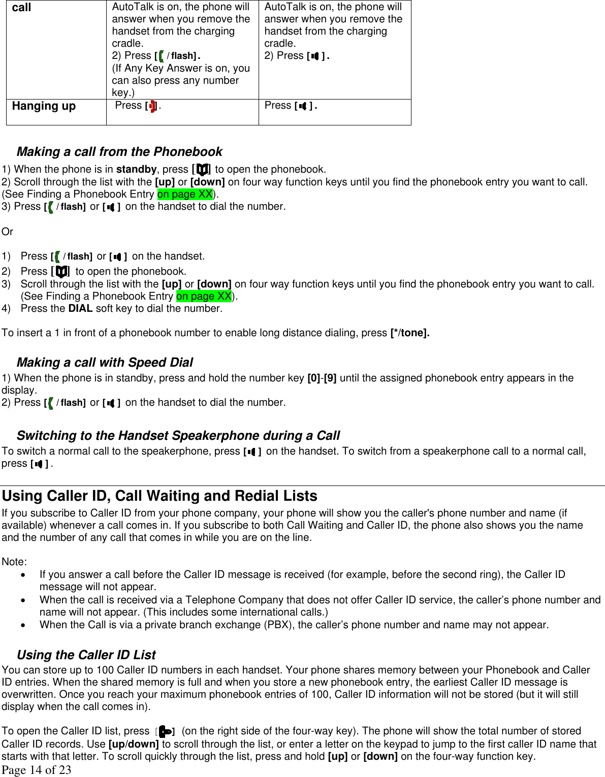 Page 14 of 23 call  AutoTalk is on, the phone will answer when you remove the handset from the charging cradle. 2) Press [ / flash]. (If Any Key Answer is on, you can also press any number key.)  AutoTalk is on, the phone will answer when you remove the handset from the charging cradle. 2) Press [ ].  Hanging up   Press [ ].  Press [ ].   Making a call from the Phonebook 1) When the phone is in standby, press [ ] to open the phonebook. 2) Scroll through the list with the [up] or [down] on four way function keys until you find the phonebook entry you want to call. (See Finding a Phonebook Entry on page XX). 3) Press [ / flash] or [ ] on the handset to dial the number.  Or   1) Press [ / flash] or [ ] on the handset. 2) Press [] to open the phonebook. 3)  Scroll through the list with the [up] or [down] on four way function keys until you find the phonebook entry you want to call. (See Finding a Phonebook Entry on page XX). 4) Press the DIAL soft key to dial the number.  To insert a 1 in front of a phonebook number to enable long distance dialing, press [*/tone].   Making a call with Speed Dial 1) When the phone is in standby, press and hold the number key [0]-[9] until the assigned phonebook entry appears in the display. 2) Press [ / flash] or [ ] on the handset to dial the number.  Switching to the Handset Speakerphone during a Call To switch a normal call to the speakerphone, press [ ] on the handset. To switch from a speakerphone call to a normal call, press [ ].  Using Caller ID, Call Waiting and Redial Lists If you subscribe to Caller ID from your phone company, your phone will show you the caller&apos;s phone number and name (if available) whenever a call comes in. If you subscribe to both Call Waiting and Caller ID, the phone also shows you the name and the number of any call that comes in while you are on the line.  Note: •  If you answer a call before the Caller ID message is received (for example, before the second ring), the Caller ID message will not appear. •  When the call is received via a Telephone Company that does not offer Caller ID service, the caller’s phone number and name will not appear. (This includes some international calls.) •  When the Call is via a private branch exchange (PBX), the caller’s phone number and name may not appear.  Using the Caller ID List   You can store up to 100 Caller ID numbers in each handset. Your phone shares memory between your Phonebook and Caller ID entries. When the shared memory is full and when you store a new phonebook entry, the earliest Caller ID message is overwritten. Once you reach your maximum phonebook entries of 100, Caller ID information will not be stored (but it will still display when the call comes in).   To open the Caller ID list, press [] (on the right side of the four-way key). The phone will show the total number of stored Caller ID records. Use [up/down] to scroll through the list, or enter a letter on the keypad to jump to the first caller ID name that starts with that letter. To scroll quickly through the list, press and hold [up] or [down] on the four-way function key. 