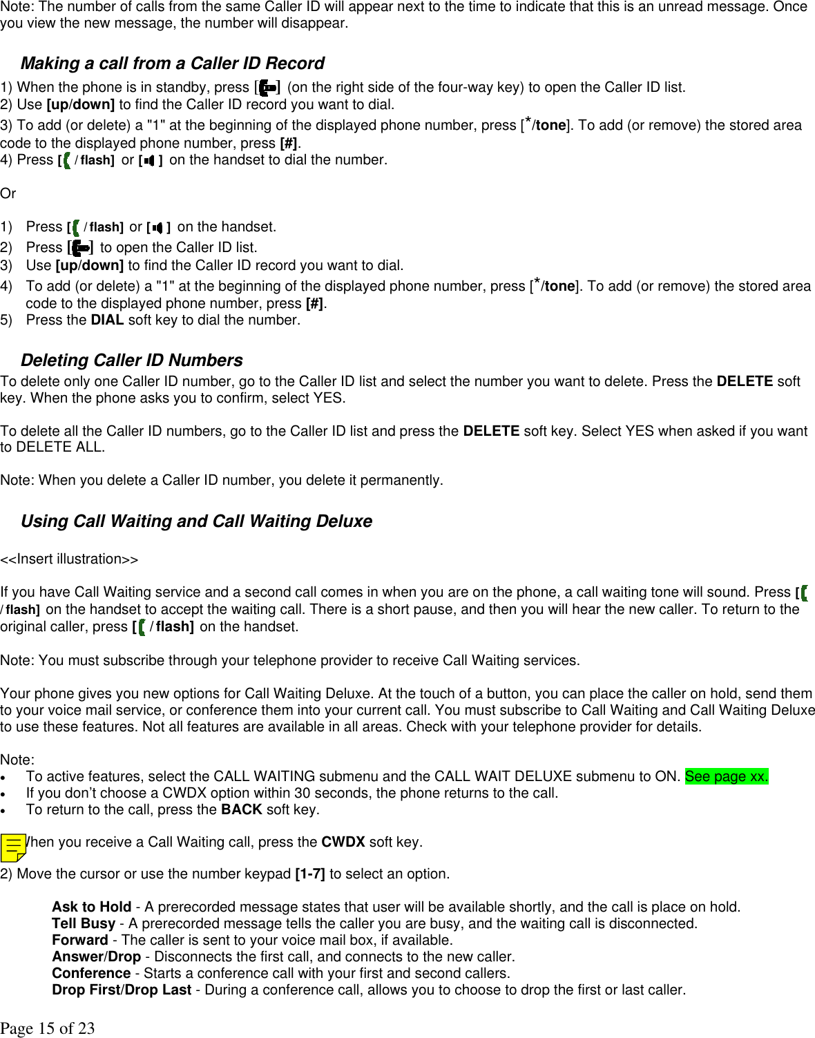 Page 15 of 23  Note: The number of calls from the same Caller ID will appear next to the time to indicate that this is an unread message. Once you view the new message, the number will disappear.  Making a call from a Caller ID Record 1) When the phone is in standby, press [] (on the right side of the four-way key) to open the Caller ID list. 2) Use [up/down] to find the Caller ID record you want to dial. 3) To add (or delete) a &quot;1&quot; at the beginning of the displayed phone number, press [*/tone]. To add (or remove) the stored area code to the displayed phone number, press [#].  4) Press [ / flash] or [ ] on the handset to dial the number.  Or  1) Press [ / flash] or [ ] on the handset. 2) Press [ ] to open the Caller ID list. 3) Use [up/down] to find the Caller ID record you want to dial. 4)  To add (or delete) a &quot;1&quot; at the beginning of the displayed phone number, press [*/tone]. To add (or remove) the stored area code to the displayed phone number, press [#]. 5) Press the DIAL soft key to dial the number.  Deleting Caller ID Numbers  To delete only one Caller ID number, go to the Caller ID list and select the number you want to delete. Press the DELETE soft key. When the phone asks you to confirm, select YES.   To delete all the Caller ID numbers, go to the Caller ID list and press the DELETE soft key. Select YES when asked if you want to DELETE ALL.    Note: When you delete a Caller ID number, you delete it permanently.  Using Call Waiting and Call Waiting Deluxe  &lt;&lt;Insert illustration&gt;&gt;  If you have Call Waiting service and a second call comes in when you are on the phone, a call waiting tone will sound. Press [ / flash] on the handset to accept the waiting call. There is a short pause, and then you will hear the new caller. To return to the original caller, press [ /flash] on the handset.  Note: You must subscribe through your telephone provider to receive Call Waiting services.  Your phone gives you new options for Call Waiting Deluxe. At the touch of a button, you can place the caller on hold, send them to your voice mail service, or conference them into your current call. You must subscribe to Call Waiting and Call Waiting Deluxe to use these features. Not all features are available in all areas. Check with your telephone provider for details.  Note:  •  To active features, select the CALL WAITING submenu and the CALL WAIT DELUXE submenu to ON. See page xx. •  If you don’t choose a CWDX option within 30 seconds, the phone returns to the call. •  To return to the call, press the BACK soft key.  1) When you receive a Call Waiting call, press the CWDX soft key.  2) Move the cursor or use the number keypad [1-7] to select an option.  Ask to Hold - A prerecorded message states that user will be available shortly, and the call is place on hold. Tell Busy - A prerecorded message tells the caller you are busy, and the waiting call is disconnected. Forward - The caller is sent to your voice mail box, if available. Answer/Drop - Disconnects the first call, and connects to the new caller. Conference - Starts a conference call with your first and second callers. Drop First/Drop Last - During a conference call, allows you to choose to drop the first or last caller.  