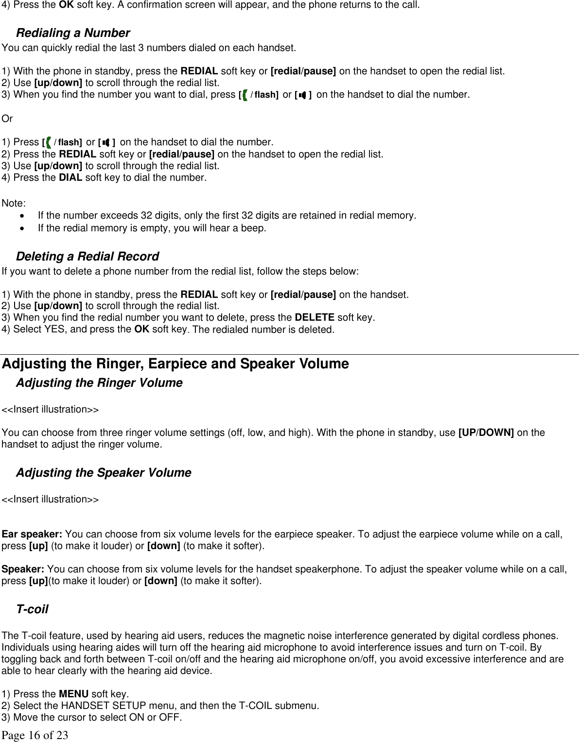 Page 16 of 23 4) Press the OK soft key. A confirmation screen will appear, and the phone returns to the call.  Redialing a Number You can quickly redial the last 3 numbers dialed on each handset.   1) With the phone in standby, press the REDIAL soft key or [redial/pause] on the handset to open the redial list.  2) Use [up/down] to scroll through the redial list.  3) When you find the number you want to dial, press [ / flash] or [ ] on the handset to dial the number.  Or  1) Press [ / flash] or [ ] on the handset to dial the number. 2) Press the REDIAL soft key or [redial/pause] on the handset to open the redial list.  3) Use [up/down] to scroll through the redial list.  4) Press the DIAL soft key to dial the number.  Note:  •  If the number exceeds 32 digits, only the first 32 digits are retained in redial memory. •  If the redial memory is empty, you will hear a beep.  Deleting a Redial Record If you want to delete a phone number from the redial list, follow the steps below:  1) With the phone in standby, press the REDIAL soft key or [redial/pause] on the handset. 2) Use [up/down] to scroll through the redial list. 3) When you find the redial number you want to delete, press the DELETE soft key. 4) Select YES, and press the OK soft key. The redialed number is deleted.  Adjusting the Ringer, Earpiece and Speaker Volume Adjusting the Ringer Volume   &lt;&lt;Insert illustration&gt;&gt;  You can choose from three ringer volume settings (off, low, and high). With the phone in standby, use [UP/DOWN] on the handset to adjust the ringer volume.  Adjusting the Speaker Volume   &lt;&lt;Insert illustration&gt;&gt;   Ear speaker: You can choose from six volume levels for the earpiece speaker. To adjust the earpiece volume while on a call, press [up] (to make it louder) or [down] (to make it softer).   Speaker: You can choose from six volume levels for the handset speakerphone. To adjust the speaker volume while on a call, press [up](to make it louder) or [down] (to make it softer).   T-coil   The T-coil feature, used by hearing aid users, reduces the magnetic noise interference generated by digital cordless phones. Individuals using hearing aides will turn off the hearing aid microphone to avoid interference issues and turn on T-coil. By toggling back and forth between T-coil on/off and the hearing aid microphone on/off, you avoid excessive interference and are able to hear clearly with the hearing aid device.   1) Press the MENU soft key.  2) Select the HANDSET SETUP menu, and then the T-COIL submenu. 3) Move the cursor to select ON or OFF. 